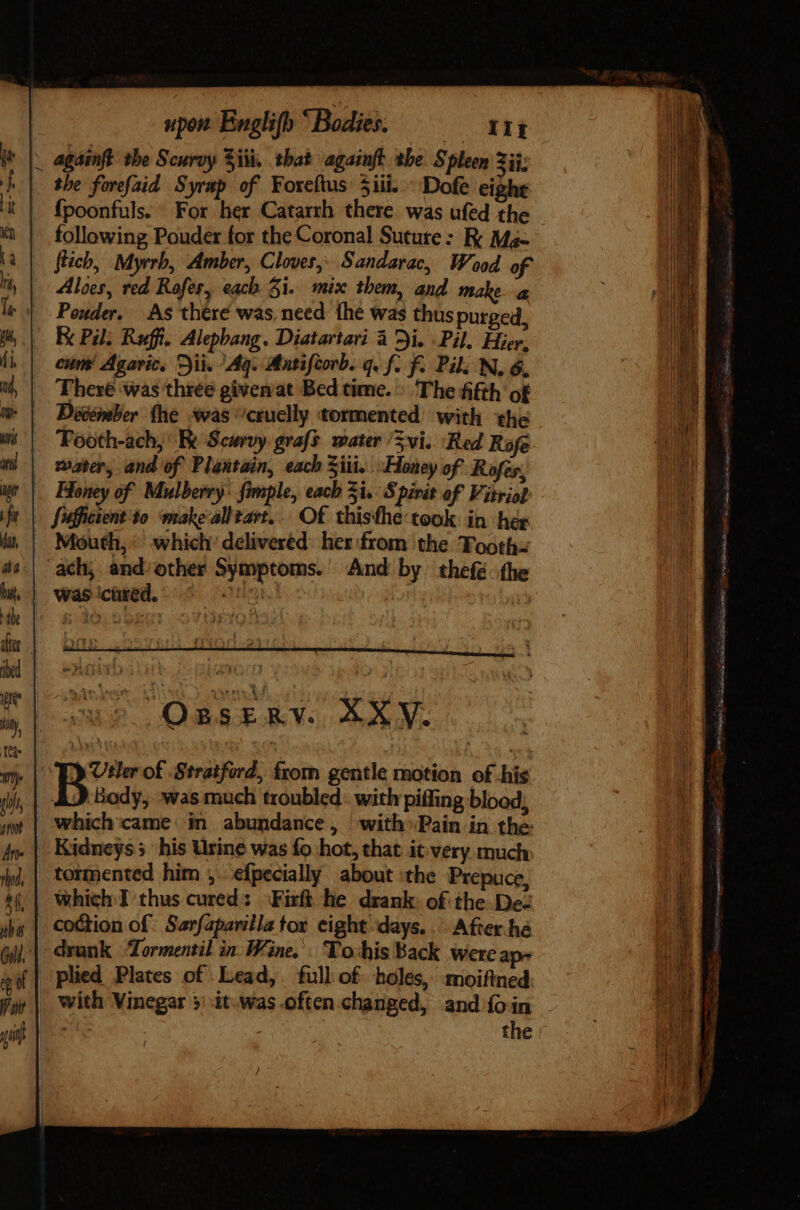 the forefaid Syrap of Koxeftus Siii. - Dofe eight fpoonfuls. For her Catarrh there was ufed the following Pouder for the Coronal Suture: K Ma- Aloes, red Rofer, each 31. mix them, and make a Pouder, As there was need the was thus purged, cum! Agaric, i. Ag. Matifcorb. q. f. f. Pil; N, 6, Décéntber (he +was'’cruclly tormented with the water, and of Plantain, each Ziii, “Honey of Rofes. ach, and other Symptoms. And by thefé the yee ge i i OnsrRv. SXY. y Uter of Stratford, from gentle motion of his Body, was much troubled. with piffing blood, Kidneys his Urine was fo hot, that it very much tormented him ,. efpecially about the Prepuce, co&amp;tion of Sarfaparilla tor eight days... After he drunk Tormentil in. Wine.’. To-his Back were ap- with Vinegar 3: it. was.often changed, and ío in : the mu LT