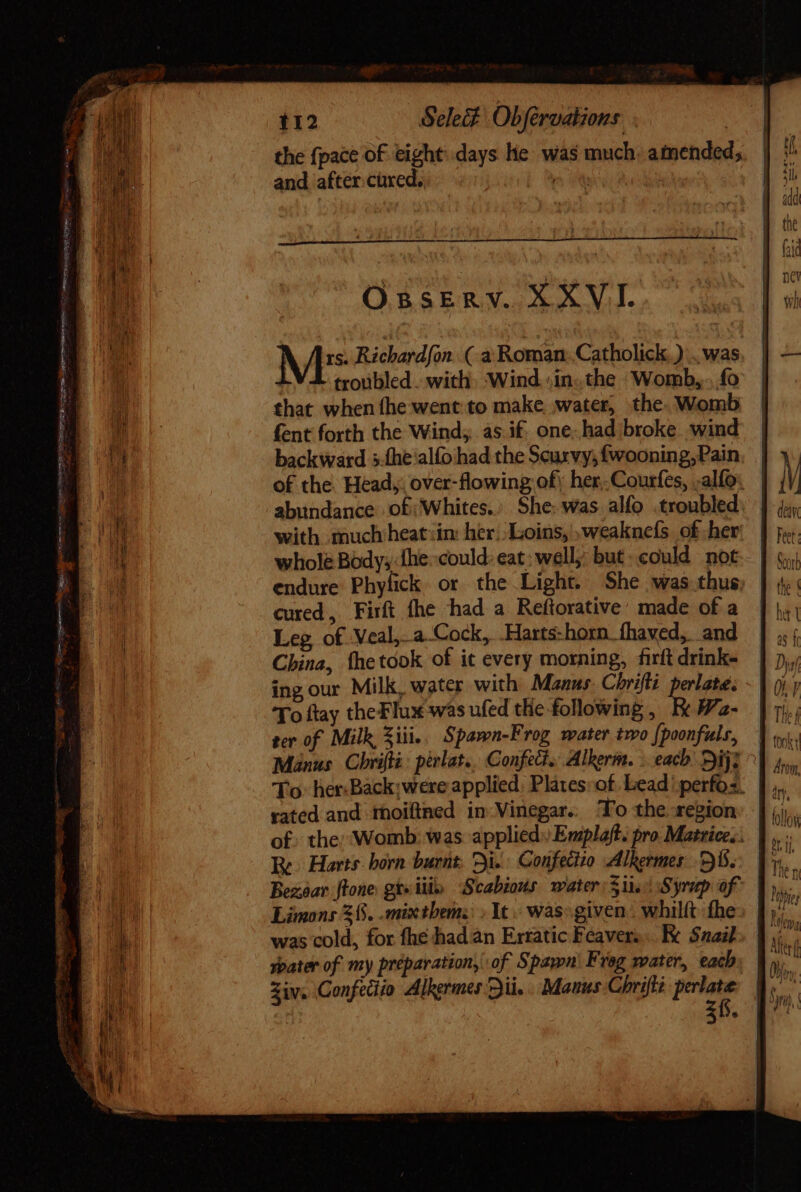 odis n C», cipit tee germ fr &gt; » ted te eC Tm - PITRE ye I icon aim ge ale - TO fon B Y &lt; &gt; : = == tsa Ss SS eee * eo 112 Sele Objfervations | | the {pace of eight: days He was much, amended; and after. cüred.. ^w 1 OBSERV. XXVI. M* Richardfon. (-a Roman. Catholick.) . was troubled. with, Wind. /in.. the Womb,.. fo that when fhe went to make water, the. Womb fent forth the Wind; as if, one. had broke. wind backward 5.íhe alfo had the Scurvy, {wooning,Pain, abundance of; Whites.’ She: was alfo .troubled with. much heat in: her. Loins, weaknefs of her whole Bodys:fhe:could: eat: well;: but: could not endure Phyfick or the Light. She was thus cured, Firft fhe had a Reftorative: made of a Leg of Veal,- a Cock, Harts-horn. fhaved,. and China, Íhetook of it every morning, firft drink- ingour Milk, water with Manus. Chrifli perlate, To ftay theFlux was ufed the following, Ee Wa- ter of Milk ili... Spamn-Frog water two {poonfuls, rated and thoiflned in Vinegar. To the region Re. Harts. born burnt, Di. Gonfectio Alkermes Di. Th a  tok Aroin tollo Limons 36. -mixthems: &gt; It. was: given . whilft the was cold, for fhe had an Erratic Feavers.. Re Saab Ziv, Confecito Alkermes Dii.. Manus Chrifli perlate