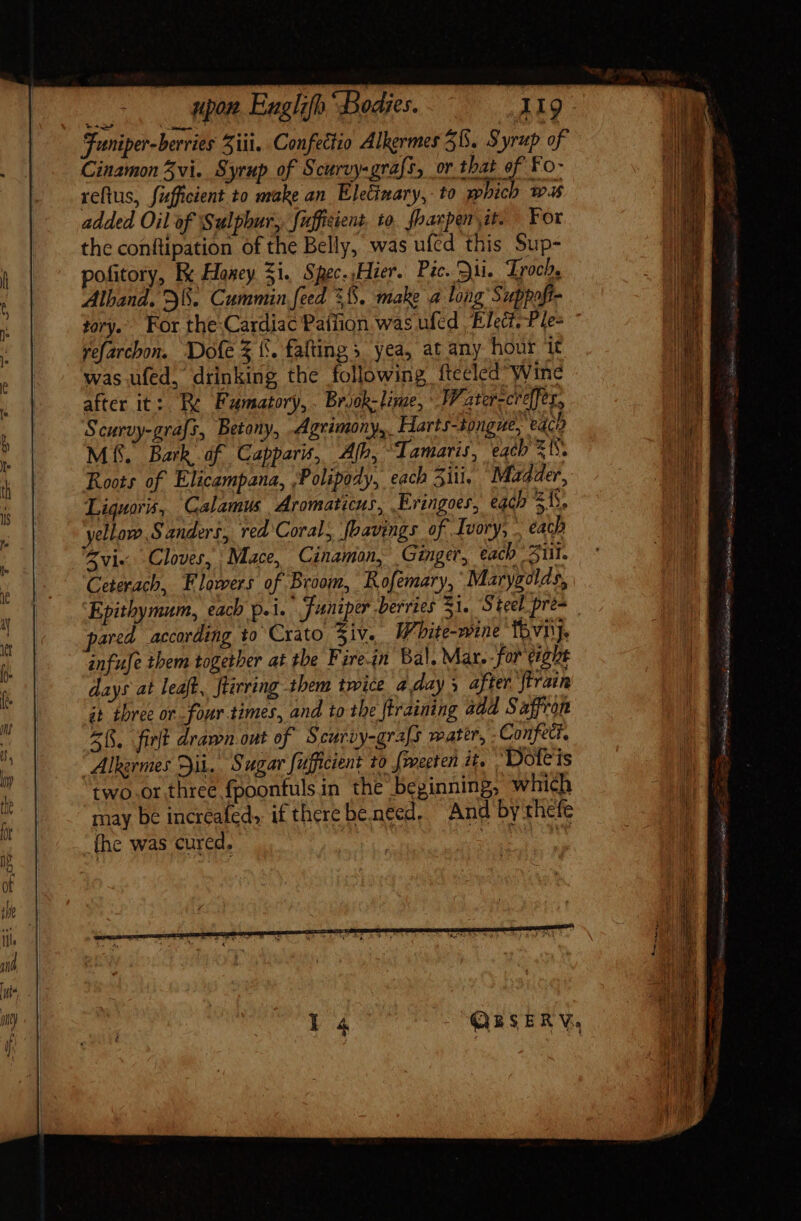 Funiper-berries Ziti. Confectio Alkermes 58. Syrup of Cinamon 3vi. Syrup of Scurvy-grafs, or that of Fo- reftus, fafficient to make an Eletinary,- to which was added Oil of Sulphur, fuffiient. to. fhazpen it. For the conftipation of the Belly, was ufcd this Sup- pofitory, Kk Haney Si. Spec. Hier. Pic. ui. Trocb, Alband. 28. Cummin feed 365. make a long Suppoft- yefarchon. WDofe $ f. faftings yea, at any hour it was ufed, drinking the following ftecled Wine after it: Re Fumatory,. Briok-lime, Water-créffes, Scurvy-grafs, Betony, Agrimony, Harts-tongue, eco Mf. Bark. df Gapparis, Ab, amaris, eacb 1s. Roots of Elicampana, ;Polipody, each iii. Madder, Liquors, Calamus Aromaticus, Eringoer, each Ty, Zvi« Cloves, Mace, Cinamon, Ginger, each Sill. Ceterach, Flowers of Broom, Rofemary, Marygolds, pared according to Crato Ziv. White-wine fovi'j. infuje them together at the Firein Bal. Mar.- for eight days at leaft, ftirring them twice a day s after ftrain it three or four times, and to the ftraining add Saffron (5. firft drawn out of Scurvy-grafs mater, .Confedt. Alhermes Dii. Sugar fufficient to fmecten it. Dofeis two.or three fpoonfuls in the beginning, which may be increafed» if there be need. And by thefe fhe was cured, : | Ab BiG LIEBER IIEY ere E pi Mi Ve oie es Met adit n Es n