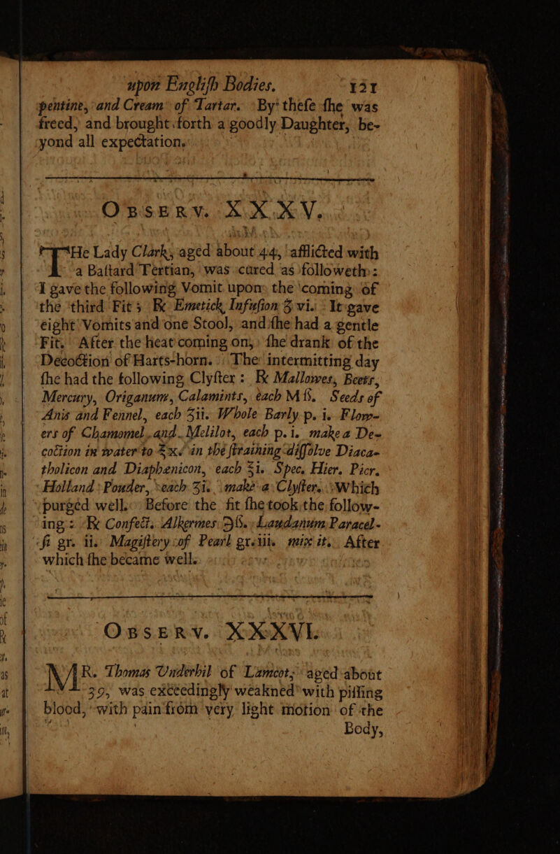 freed, and brought forth a goodly Daughter, be- yond all expectation, ! | OssERV. XXXV. 7T3He Lady Clark; aged about 4:4, ‘afflicted with a Baftard Tertian, was ‘cared, as followeth:: I gave the following, Vomit upon: the ‘coming of the ‘third Fits Be Emetick Infufion 5 vi. - Yt:gave eight Vomits and one Stool, andthe had a gentle Fit. After the heat coming on)» fhe drank of the DecoGion of Harts-horn. | The: intermitting day fhe had the following Clyfter : Ex Mallowes, Beets, Mercury, Origanum, Calamints, each M. Seeds of Anis and Fennel, each 3ii. Whole Barly.p. i. Flow- ers of Chamomel,.and..Melilot, each p. i. make a De- coction in water'to £x in the firaining diffolve Diaca- tholicon and Diaphenicon, each 31. Spec. Hier, Picr. Holland : Pouder, “each 31... make-a\Clylter,. Which purged well. Before the fit fhe took the, follow- which fhe became well. OBSERY. XXXVL N R. Thomas Underbil of Lameot, aged about 39, was exceedingly weakned with pilfing blood, ‘with pain from very light motion of the Ma : Body, PTT TRE I LL PE E d T, D Sue AD HU Gc enu