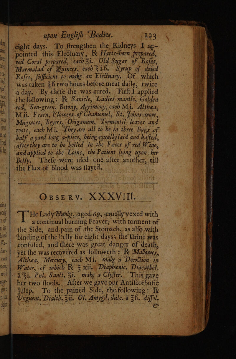 da Jn, ven ts, iid iu, ‘One LES t ut C upon Englifh “Bodies. /123 eight days. To ftrengthen the Kidneys I ap- pointed. this Electuary , Ke Harts-born prepared, red Coral prepared, each 5i. Old Sugar of Rofes, Marmalad of Quinces, each 514. Syrup of dried Rofes, fufficient 10 make an Eleciuary, Of which wastaken $8 two hours befose.meat daily, twice a day. By thefe the was cured. &gt; Firlt I applied the following: Re Sanicle, Ladies, mantle, Golden vod, Sen-green, Beteny, Agrimony, each Mai. Althea, Mil. Fearn, Flowers .of Chamomel, St. Fobns-wort, roots, each Mi. Lhey.are all to be in three Bags of half ayard long a-piece, being equally laid and halted, after they are to be boiled in the Faces of red Wine, and applied to Abe Loins,. the Patient lying upon. her Belly. Thefe&gt;were ufed. one, after another, till the Flux of blood. was ftayed. - a ÀÀÀÀ OssERV. XXXVIIL | He Lady Hunks, aged. 69, -exucllyvexed with a continual burning Fcavér; with torment of the Side, and,pain of the Stomach, as alfo with binding of the telly for eight days; the Urine was confüfcd, and there was great danger of death; yet fhe was recovered. as followeth : ' Fe ‘Malowes, Althea, Mercury, each Mi, make a Decottion. in Water, of which Fe % xii. Diapbeuic. Diacatbol, her two ftools.. After we gave our Antifcorbutic Julep. To the pained Side, the following: Ex Sy (Fagg: Suit m tpe ie = + eee MB iced Ve T iC raria. MARI cR Hore ede rn apn