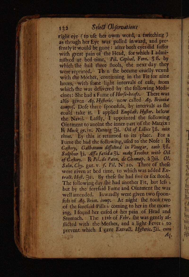 rigliteye (to ule hér owm wotd}'a twitching ) às though her Eye was pulled inward, and pre- fently it would be gone: after both eyesdid fuffer with great pain of the Head, for which I admi- niftred ‘at. bed-time, Pal. Cépbal. Fern. 3 f$... by which the had thiee ftools, the nextday they were repeated.» Thin fhe became cruelly vexed with the Mother, continuing in the Fit for nine hours; with fome light intervals of eafe; from which ‘the was delivered; by the following Medi- cines: She bad a Fume of Horfe-boofr. « There was alfo ‘given Aq. Hyfteric. now called. 44. Brionie éompof. Dofe three fpoonfuls, by intervals as fhe could ‘take it. I applied Emplaft; Hyfter. below the Navil.^ Laftly,: I appointed. the following Ointment to anoint the inner part of the Matrix: K Musk gr. iv. Nutmeg Di. - Oil of Lilies $6. mix them, By this it returned to its place. Fora Furne the had the following, ufed to the Nofe : E Caflory, Galbanum diffolved in Vinegar, each 2. Sulphur Zi. Affa ferida i. make Troches: with Oil of Caftory. : Bc Pilede Peon, de Chamap..a Sit... Of. Sala. Chy. gut. v. f. Pil. N^10. Three of thefe were given at bed time, to which was added Ex- irati. y(t. i. By thefe the had five or fix ftools. The following day.íhe had another Fit, but lefs ; but by the forefaid-Fume and Ointment fhe was wellamended. | Inwardly were given two fpoon- fuls of Ag. Brion. comp. At night) fhe took two of the forefaid Pills 5° coming to her in the morn- ing; Ifound her eafed of her pain of Head and Stomach. : The 11th:of Febr. fhe was gently at- fi&amp;ted with the Mether, and a light-Fevers to prevent; which: Ligave Extrad,. Hyfterie, Sii. , emm ! | Aq.