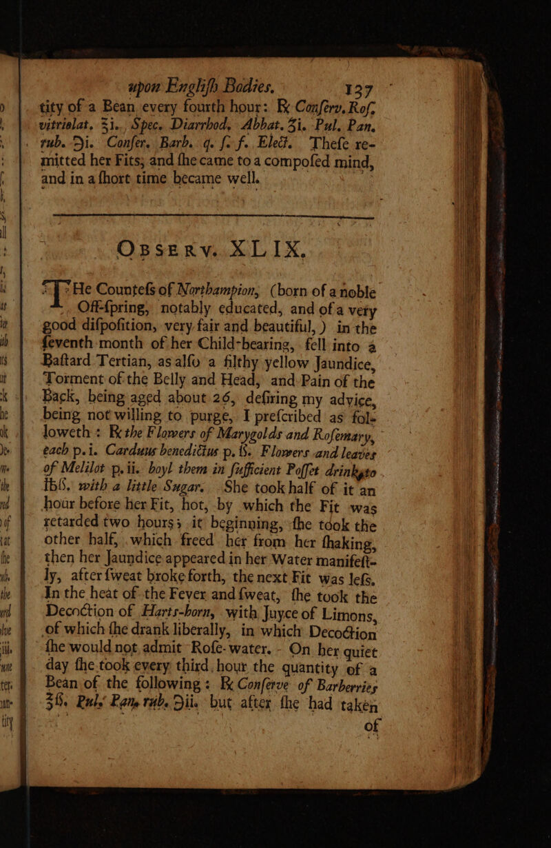 tity of a Bean every fourth hour: Ex Confery, Rof; vitrialat, Si, Spec, Diarrbod, Abbat. Al. Pul, Pan. . fub. ji. Confer. Barb. q. fo f. Elec. Thefe re- mitted her Fits; and fhe came to a compofed mind, H and in a hort time became well. Ossgnv.XLIKX,. [Re Countefs of Nortbampion, (born of a noble Off-{pring, notably educated, and of a very good difpofition, very fair and beautiful, ) in the feventh-month of her Child-bearing, fell into à Baftard Tertian, asalfo a filthy yellow Jaundice, Torment of the Belly and Head, and:Pain of the Back, being aged about 26, defiring my advice, being not willing to purge, I prefcribed as fol- loweth : Bethe Flowers of Marygolds and Rofemary, | each p.i. Carduus benedictus p. 8. Flowers and leaves of Melilot p, ii. boyl them in fufficient Poffet drinkgso . ib. with a little Sugar. She took half of it an hour before her Fit, hot, by which the Fit was retarded two hours3_ it beginning, the tóok the other half, which freed her from her fhaking, then her Jaundice appeared in her Water manifeft- ly, atter{weat broke forth, the next Fit was lefs. In the heat of the Fever and fweat, the took the Decoction of Harts-born, with Juyce of Limons, | of which the drank liberally, in which Decoction | © the would not admit Rofe- water. - On her quiet day fhe took every third, hour the quantity of a Bean of the following: E Conferve of Barberries 30. Rul. Pam rub. Sii. but after the had taken of