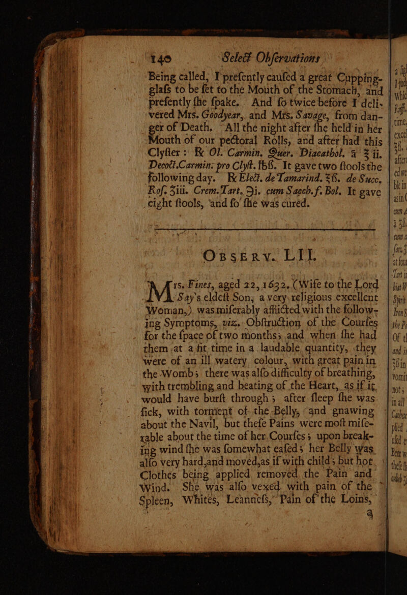 aaa Sh — TOUR GENITORE RU a te penetra Jai. 140 Selec? Obfervations Being called, T prefently caufed a great Cupping- glafs to be fet to the Mouth of the Stomach, and prefently fhe fpake. And fo twice before T deli. vered Mrs. Goodyear, and Mrs. Savage, from dan- Decoti.Carmin: pro Clyt. Ib6. It gave two ftoolsthe followingday. Ec Elect. de Tamarind. 8. de Succ, eipht flools, ‘and fo’ (lie was cured. OssEkmnv. LIT. A Ars. Fines, aged 22,1632. (Wife to the Lord Says eldeft Son; a very.xeligious excellent Woman,). was miferably afflicted with the follow- ing Symptoms, wz. Obfiruction of the Courfes for the {pace of two months; and. when fhe had them -at a fit; time in a laudable quantity, they were of an ill watery colour, with great pain in the Womb; there was alfo difficulty of breathing, with trembling and beating of the Heart, as if it. would have burft through; after fleep fhe was fick, with torment of the Belly, “and gnawing about the Navil, but thefe Pains were moft mife- rable about the time of her,Courfes ; upon break- ing wind fhe was fomewhat eafeds her Belly was. alfo very hard,and moved,as if with childs but hot Clothes being applied removed, the Pain and 4 4 lg Tid Whic Wf. exce zh. 201 arte ede CM i ; eut fate at fou Teri biat Shiri Tron the P, ( and ii in vomit mts Cather ued e Beer w