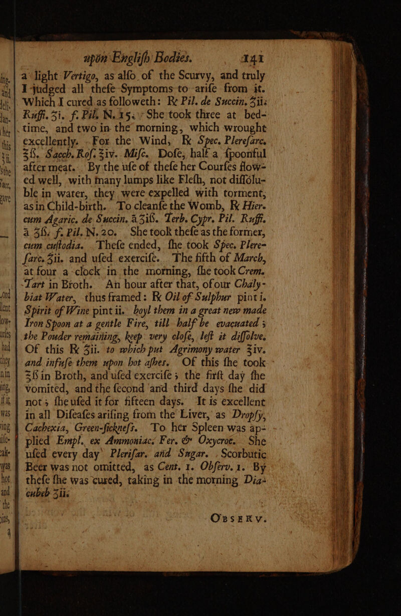 a light Vertigo, as alfo of the Scurvy, and truly I judged all thefe Symptoms to arife from it. Which I cured as followeth: Be Pil. de Sucein. Zits .time, and two in the morning, which wrought excellently. . For the: Wind, Ex Spec. Plerefarc. Z1. Saccb. Rof. Ziv. Mifc. Dofe, half a 4poonful after meat... By the ufe of thefe her Courfes flow- ed well, with many lumps like Flefh, not diffólu- ble in water, they were expelled with torment, asin Child-birth. To cleanfe the Womb, E Hier. cum Agaric. de Succin. 435i. Terb. Cypr. Pil. Ruffi. à 5%. f. Pil. N.20. | She took thefe as the former, cum cuftodia. . Thefe ended, fhe took Spec. Plere= fare. ii. and ufed. exercife. The fifth of March, at four a-clock in the morning, fhe took Crem. Tart in Broth. An hour after that, ofour Chaly- biat Water, thus framed: Ek Oil of Sulphur. pint i. Spirit of Wine pint ii. boyl them in a great new made Iron Spoon at a gentle Fire, till balf be evacuated 3 the Pouder remaining, keep: very clofe, left it diffolve. Of this K Sii. to which put Agrimony water Ziv. 3 in Broth, and ufed exercife 5 the firft day fhe vomited, andthe fecond ‘and third days fhe did not; fheufed it for fifteen days. ‘It is excellent in al] Difeafes arifing from the Liver, as Drop/y, plied Empl. ex Awmmoniac: Fer. &amp; Oxycrot. She ufed every day Plerifar. and Smgar. .Scorbutic Beer was not omitted, as Cent. 1. Obferv.1. By thefe fhe was cured, taking in the morning Dia: | cubeb ii Pathe: DL rt es tie éd i i Me gem, ME sd TH, narii ern, SIG ciae DORN pe RLW ais Se,