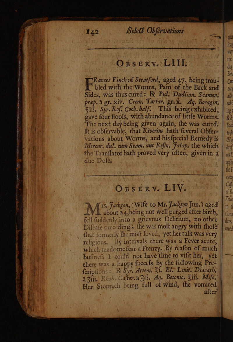 sani oF ire eat MET onn oe quy m See. Obféroationi Osserve LIL Sides, was thus cured: Be Pul. Dadlian. Scamon: Zi. Syr. Rof. Coch. balf. This being exhibited, gave four ftools, with abundance of little Worms. The next day being given again, fhe was cuted: Ít is obfervable, that Riverius hath’ feveral Obfer- vations about Worms, and his fpecial Remedy is Mercur. dul. cam Scam. aut Refin. Falap. the which the Tranflator hath proved very often, givenin a due. Dole. O8sSERV. LIV. ^h. Ais. Fackson, (Wife to Mr. Jackson Jun.) aged N about 24,béing not well purged after birth, fcll fuddenly.into a grievous Delirium, no other Difeafe preceding 5 fhe was moft angty with thofe that formerly fhe molt loved, yet her talk was very tcligious. by intervals there was a Fever acute, which mademefear.a Frenzy. By reafou of much bufine’s X could not have time to vifit her, vet A {criptions : Fi Syr. Artem. 51. El® Lenit. Diacath, a lil. ARIS bie Her Stomach being full of wird, the vomited, ia ita the | day Bors Cu ui DI ud: ing? RS Scab tf i} / df adn tions ders,