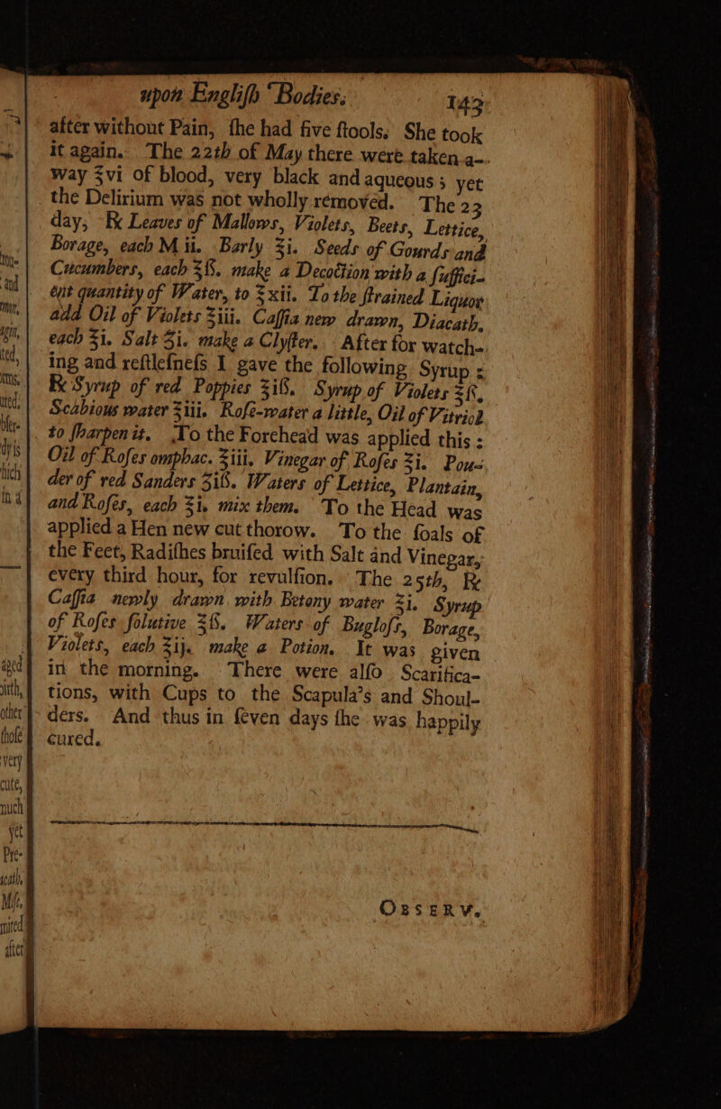 after without Pain, fhe had five ftools. She took it again. The 22th of May there were taken a-- Way $vi of blood, very black and aqueous ; yet . the Delirium was not wholly removed. The 2 3 day; -Ex Leaves of Mallows, Violets, Beets, Lettice, Borage, each M ii. Barly $i. Seeds of Gourds and Cucumbers, each $8. make a Decotlion with a Suffici- ent quantity of Water, io = xii. To the {trained Liquor add Oil of Violets Ziti. Caffia new drawn, Diacath, each 5i. Salt Si. make a Clyfler. After for watch. ing and reftle{nefs 1 gave the following Syrup z Ke Syrup of red Poppies Si... yrup.of Violets zfs, Scabious mater 311i. Rofe-water a little, Oil of Vitviod to fharpenit. Yo the Forehead was applied this : Oil of Rofes omphac. Sii, Vinegar of Rofes Si. Pou der of ved Sanders 515. Waters of Lettice, Plantain, and Rofes, each $i. mix them. To the Head was applied a Hen new cut thorow. To the foals of the Feet, Radifhes bruifed with Salt and Vinegar,: every third hour, for revulfion. The 25th, Ry Cafia newly. drawn with Betony water 51, Syrup of Rofes folutive S6. Waters of Buglofs, Borage, Violets, each ij. make a Potion. It was given - in. the morning. There were alo . Scarifica- tions, with Cups to the Scapula’s and Shoul- ders. And thus in {even days the was happily cured.