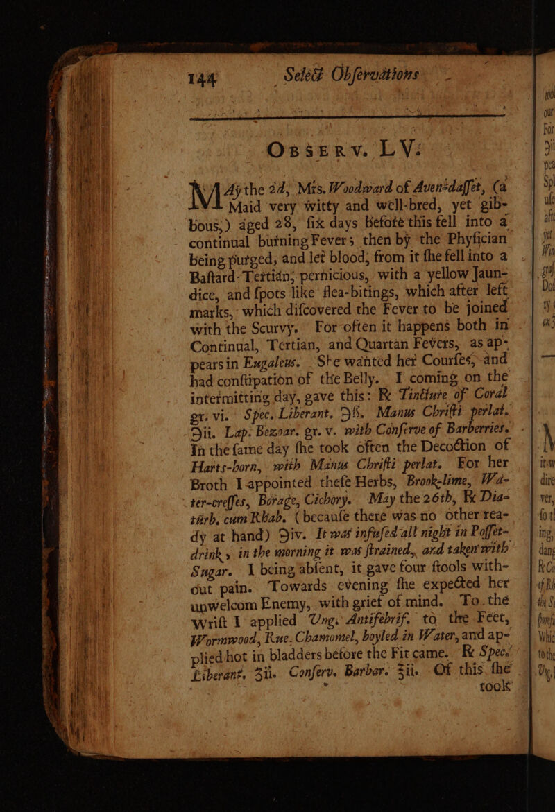 Oxsserv. LV: M^ the 24; Mts. Woodward of Avensdaffet, (a VL Maid very witty and well-bred, yet gib- bous;) aged 28, fix days befoté this fell into a continual bufning Fevers then by the Phyfician being purged, and let blood; from it fhe fell into a Baftard- Tettidn; pernicious, with a yellow Jaun- dice, and {pots like flea-bitings, which after left marks, which difcovered the Fever to be joined with the Scurvy. For-often it happens both in Continual, Tertian, and Quartan Fevers, as ap- peatsin Engaleus. Ste wanted her Courfes, and had conftipation of the Belly. I coming on the inteimitting day, gave this: Fe Tintfure of Coral or. vi. Spee. Liberant. 35. Manus Chrifti Agel Cii. Lap. Bezoar. gr. v. with Conferve of Bar evries. In the fame day fhe took often the Decoction of Harts-born, with Manus Chrifli. perlat. For her Broth Lappointed thefe Herbs, Brook-lime, Wa- ter-creffes, Borage, Cichory. May the 26th, Ex Dia- zürb. cum Rbab. ( becaufe there was no other rea- dy at hand) Div. It was infufed all night in Poffet- drink 5 in the morning it was ftrained, ard taken with Sugar. 1 being abfent, it gave four fiools with- dut pain. Towards evening the expected her upwelcom Enemy, with grief of mind. To. the wrift 1 applied Ung. Antifebrif. to. the Feet, Wormwood, Rue. Chamomel, boyled in Water, and ap- plied hot in bladders before the Fit came... Fx S pete’ Liberant. 51. Conferv. Barber. ii. OF this fhe. | ji j took