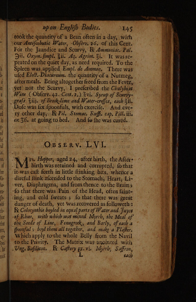 took the quantity of a Bean often in a-day, with our Antifcobutic Water, -Obférv. 26. of this Cent. For the Jaundice and Scurvy, Bt Ammoniac. Pal. Sii. Oxym. fimpl. Sii. Aq. Agrim. i. It wasre- Spleen was. applied Empl. de Ammon. There was ufed Elet..Diacurcum. the quantity of a Nutmeg, aftermeals. Being altogether freed from the Fever, Wine ( Obterv. 42. Cent. 1.) 3vi. Syrup of Scurvy- grass 3iij. of Brook-lime and. Water-creffes, each Xii. Dofe was fix {poonfuls, with exercife. And eve- ry other day, Ke Pi. Stomac, Ruffi. cap. Pill. iii, ex. 31. at going to bed. And fe:fhe was cured. OssERV. LVL OWD A rs. Hopper; aged 24, after birth, the Aftér- M birth was retained. and corrupted, fo that it-was caft forth in little ftinking bits, whence a direful ftink 2ícerided to the Stomach, Heart; Li- ver, Diaphragma, and from thence tothe Brains fo that there was Pain of the Head, often faint- ing, and cold fweats 5 fo that there was great danger of death, vet was xecovered as followeth : Ek Colocyntbia boyled in equal parts of Water and Fuyce ef, Rhue, with which was mixed- Myrrb, the Meal of the Seeds of Line, Fenugreck, and Barly, of each a fooonfiel 3 boyl then all together, and make a Plafter. Which apply tothe whole Belly from the Navil tothe Prvity, The Matrix was anomted with Ung. Bafilicon. I Caftory gr.vie Myrrh; Saffron, 4 L bach ose