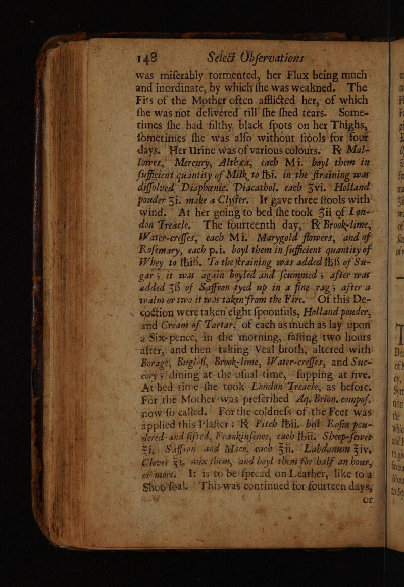 TER cce oup, 2 gue peii rene 0 ua — - = ^ ^ SST ne Ti URN yt eto GP ys - 21 ure Jgcdespure necs ues 149 Select Obferoations was miferably tormented, her Flux being much and inordinate, by which the was weakned. ‘The Fits of the Mother often afflicted her, of which ihe was not delivered till fhe fhed tears. .Some- times fhe. had filthy black fpots on her Thighs, fometimes fhe was alfo without ftools for four days, Wer Urine was of various colours. Ek Mal- lower, Mercury, Althea, each Mi. boyl them in Sufficient quantity of Milk to thi. in the ftraining was diffolued’ Diapbenic. ‘Diacathol. each vi. Holland ponder 5i. make a Clyfter. It gave three ftools with wind. At her going to bed the took 3ii of Lon- don Treacle. The fourteenth day, Ek Brook-lime, Water-creffes, each Mi. Marygold flowers, and of Rofemary, each p.i. boyl them in fufficient quantity of Whey 10 this. Lo theftraining was added thi of Su- gars it was again boyled and {cummed after was added 35 of Saffron -tyed up in a fine.rags after a walm or two it wis taken from the Fire. Of this De- coétion were taken eight fpoonfuls, Holland pouder, and Cream of Tartar; of each as much.as lay upon à Six-pence, ih the ‘morning, fafting ‘two hours áfter, and then taking Veal broth; altered with Borage, Bitgloff, Brook-lime, Water-creffes, and Suc- corp y! dining at-the ufual ume, ^ fapping at five. At bed time the took London ‘Treacle, as before. Fór thé Mother was ’preferibed Aq. Brion. compof. now fo caled.: For the coldnefs of the Feet was applied this Plafter : E Pitch tii. bet Rofia pou- dered- and fifted, Feankinfenee, each tbit.’ Sheep-fewer tL. Saffron .and Mace, each $11.°° Labdanum Ziv, Clover $i, mix them, ana boyl them forbalf an hour, op mores Ut is to be fpread on Leather, like toa Shoofoal. '. This was continued for-fourteen days, . or
