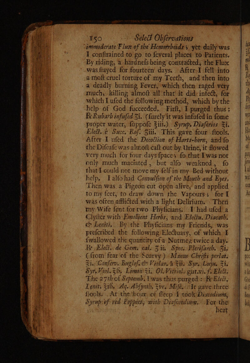 —_ HIS Ty NAE GEMMA Seo w jv = ten pe Siento nr pm ka cte Migne C2 150 Select Obfevoations immoderate F lux: of the Hemorrhoids, yet daily was By riding, a hardnels being conttaéted, the Flux was (layed for fourteen days. After I fell into a moft cruel torture of my. Teeth, and then into a deadly burning Fever, which then raged very much, killing almoft all that it did infe&amp;, for which I ufed the following method, which by the help: of God fucceeded, Firft, I purged thus ; Ex Rubarb infufed Zi. € farely i it was infufed in fome proper water, fappofe 3 $i.) Syrup. Diaférios Zi. Elite Sui Rof. Sii. This gave four .ftools. After I ufed the Decoction. of Harts-horn, and fo the Difeafe was almoft caft out by Urine, it flowed rery much for four, days {paces fo that E was not only much maciated , but alfo weakned, fo that I could not move my fel£in my Bed without help, Talfohad Comvalfion of tbe Mouth and Eyes. Then was a Pigeon cut open alive; and applied - to my feet, to draw down the Vapours ; forT was often affli@ed with a light Delirium. » Ther my Wife fént fortwo Phyficians; I had ufed a Clytter with: Emollient Herbs, and Elediu. Diacath. C Leniti,. By the Phyficians my Friends, was prefcribed. the following Ele&amp;uaty, of which 1 Íwallowed the quantity ofa Nutmeg twice a day. Ry Elec. de Gem. cal. Zit. Sipec.: Plerzfarch. 5i, ( from fear of the Scarvy ) Manus Chrifté perlat. xis Conferv. Buglef. &amp; Violar. à Sie Syr. Lun. $1, 8y&amp; Viol. 3%, Limon i, Ol Viti. gut.vi. f. Eleé. The 2 ph of Septemb. Y was thus purged : Re Elect, Lenits 318, dq. Abfynth, Ziv. Mifes cit gave three fiools. At thetbour of fleep 1 took Dizcodiuna, Syrup: of red Poppier, with Diafcordium. ‘For the