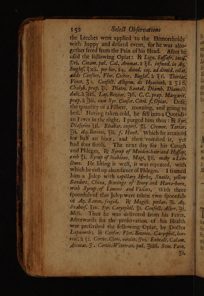 als vec ques Orne hi ce qna, gg tein mr CIV the Leeches were applied to the Hemorrhoids with happy arid defired event, for he was alto- gether freed from the Pain ofhis Head. After ht ufed the following Opiat: Ex Lign, Saffzfr. inci? 3vie Cinam. pul. Cal. Aromat. à Zh. infund. in Aq. Buglof. 5 xii. per bor. 24. deind. coq. ad dimid. colat. adde Conferv. Flor. Cichor. Buglol. a 305. Theriac. Venet. 51. Confect. Alkerm. de Hyacinth, à 5i; Chalyb. prep. Zi. Diatri. Santal. Diamb. Diamofc. dulc.à DiS, Lap. Bexoar. 5%. C. C. prep. Margarit. prep. a Dil. cum Syr. Confer. Citri. f. Opiat. ^ Dofe, the quantity of a Filbert, morning, and going to | bed.’ Having taken cold, he fell into a Quotidi- an Fever in the night. I purged him thus : Be Syr Diaferios 53i. Rhabap. expref. 1. Cremor. Tartar. for half an hour, and then vomited it, yet had four ftools.  The next day for his Cough and Phlegm, ly Syrup of Maiden-bairand Hiyffop, exch Si. Syrup of Scabions, Magi. 25. make aLihn- £wre. He liking it well, it was repeated, with which he caft up abundance of Phlegm. I framed him.a Julep with capillary Herbs, Snails, yellone Sanders, China, thavings of Ivory and Harts-born, {poonfuls of this Julep were taken two {poonfuls of 4g. Saxon. frigid. Re Magift. perlav. 5i. Aq. Scabiof. Ziv. Syr. Caryophil. zi. Confeét. Alker. Gis Mifc. Thus he was delivered from his Fever. Afterwards for the prefervation ‘of -his Health was prefcribed the following Opiat, by Doctor Lapworth, Be Confer: F lors Betonie. Caryopbil, bor- tenfl à 31, CorticeGitri, condit. vic. Extrati. Calam. Aromat. 5. Cortic-Winteran. pal, 2i. Sem. Pon. Si,