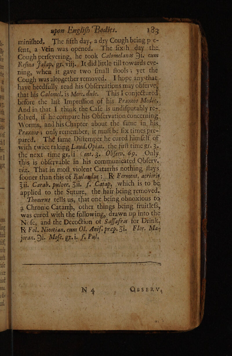 minifhed. ‘The fifth day, a dry Cough being p €- (ent, a-Vein was. opened. The fixih day the. Cough perfevering, he took Calomelanas Di. cum Refina Falapy gr. viij., It did little cil towards cve- ning, when it gave two {mall ftools; yet the Cough was altogether removed. . Y hope anysthat.. have heedfully read his Obfervatipns may obferve, that his Calomel. is Merc.dule. This i conjectured, before the laft. Impreffion of his Praxeos Medic. And in that 1 think the Cafe is undifputably rez folved, if hé compare his Obfervation concerning Worms, and his Chapter about the fame in, his. Praxéos; only remember; it mult be fix times pre- pared, Thé fame Diltemper he cured himfelt. of with twice taking Laud. Opiat. .the firlt time gr. 3. the next time gr. ii. Cent 3,..O2ferv.. 69... Only this is obfervable in. his communicated Obferv.. a Chronic Catarrh, other things being fruitlefs, was cured with the following, drawn up into the Nofe, and-the Decoction of Saffefras tor Drink, R Fol. Nicotian, cum Ol. Anif. prep. Si. Flor. Mas joran. Di. Mofc. gr... fs Pul. | s i Vai: Gt hs Gsm iiie o i MI &lt;a 2s pains