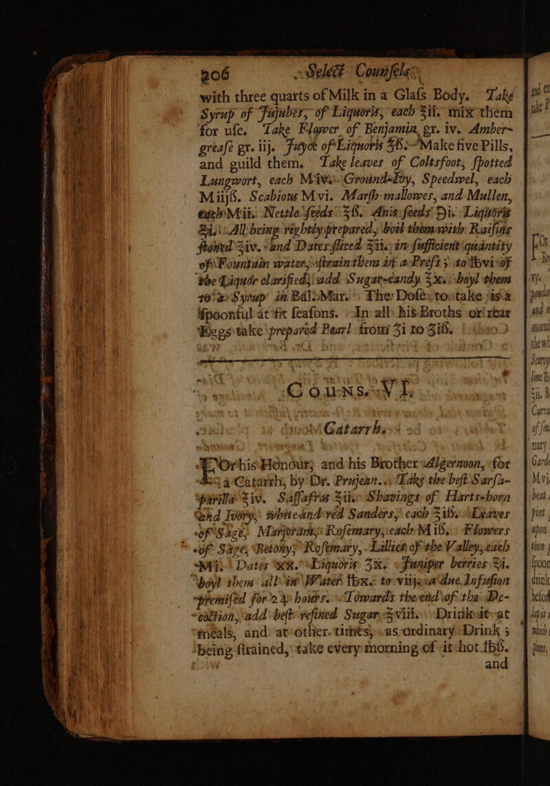 REET cent e itenim eni co ote Otro qo ute acer page tes with three quarts of Milk in a Glafs Body. Take Syrup of Fujubes, of Liquoris, each 31i. mix them for ufe. Take Flower of Benjamin, gx. iv. Amber~ greafe gr. lij. Futyoe of Liquoris 55: Make five Pills, and guild them. Take leaves of Coltsfoot; {potted Lungwort, each Mv Ground-Iuy, Speedwel, each Miijfi. Scabions Mvi. Marfb-mallower, and Mullen, exinMrii. Nettle feeds 38. Ahnisifeeds Di. Liguori &amp;i. All being rightlyprepared, boil themwith Raifias froned Ziv. and Dates fliced Zit.) im fufficient quantity of Fountain water j xftrain thers at a:Préf 3 to tovirof ‘the Liguar olarificd4i add. Sugarscandy $x.. bayl them 102) Syrup in BalbMar. : The: Dofe:to:take sis.2 4poonful:at ‘ft feafons. --In: all: bis Broths ori rear Begs take ‘prepared Pasr] from 5i to Zi. ET wom Gatarrhs- A OrhisHonoutr; and his Brother :d/gernoon, for i3 4 'Catarrh; by Dr. Prujezn... ‘Take tbe beft Sarfa- ‘parila Ziv. Saffafrar Sii. S havings of Harts-born hd TUbry,: whiteandred Sanders, each iS. “Leaves opisage, Marjorams Rofemary; each M 15, : Flowers fii^ Dates KR Digquoris 5x. «Juniper berries Si. premifed foro 4» bouts. Toreards. theend \of the De- eüthion, add beft- vefined Sugar svin. “Drinkutvat meals, and: at»other. times) asordinary Drink 5 being ftrained, take every morning of it im d ! an Ot Br Wer and. the wr ) ji, / 0] | Mi, beat ' pint upon fpoor befor