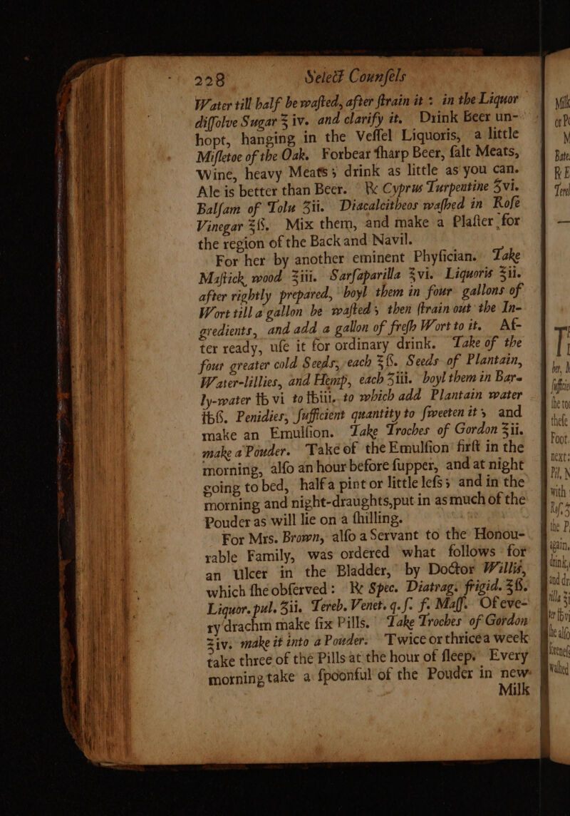 Water till half be wafted, after ftrain it 5. in tbe Liquor diffolve Sugar 3 iv. and clarify it, Drink Beer un hopt, hanging in the Veffel Liquoris, a little Mifletoe of the Oak. ¥orbear tharp Beer, falt Meats, Wine, heavy Meatss drink as little as you can. Ale is better than Beer. © W Cyprus Turpentine 5vi. Balfam of Tolu i. Diacalcitheos wa[bed in Rofe Vinegar 58. Mix them, and make a Plafter , for the region of the Back and Navil. For her by another eminent Phyfician. Take Maftich, wood Ziti. Sarfaparilla Zvi. Liquoris £i. after rightly prepared, ' boyl them in four gallons of Wort till a gallon be wafted s then {train out the In- gredients, and add a gallon of frefp Wort to it. Af- ter ready, ufe it for ordinary drink. Take of the four greater cold Seeds, each f. Seeds of Plantain, Water-lillies, and Hemp, each 51i. boyl them in Bare ly-water th vi to Ibit, t0 which add Plantain water Íb6. Penidier, fufficient quantity to fweeten tt 5 and make an Emulfion. ake Troches of Gordon 3ii. make a Pouder. Take of the Emulfion firít in the morning, alfo an hour before fupper, and at night coing to bed, halfa pint or little lefs; and in the morning and night-draughts,put in as much of the Pouder as will lie on a fhilling. For Mrs. Brown, alfo a Servant to the Honou- rable Family, was ordered what follows for an Ulcer in the Bladder, by Doctor Willis, which fheobferved : Ke Spec. Diatrag. frigid. $8. Liquor. pul. 5ii. Tereb, Venet. q. f. f- Maff. Of eve- ry drachm make fix Pills. Take Troches of Gordon Ziv. make it into a Pouder: Twice orthricéa week take three of thé Pills at the hour of fleep; ^ Every morning take a fpoonful of the Pouder in new Milk with Ro NG  ^ the P. ur —ÀÀÀ—À— =e - P d B un, 1 n 4 AC Bad dr B. gs | dh Bb rt | Walned l !
