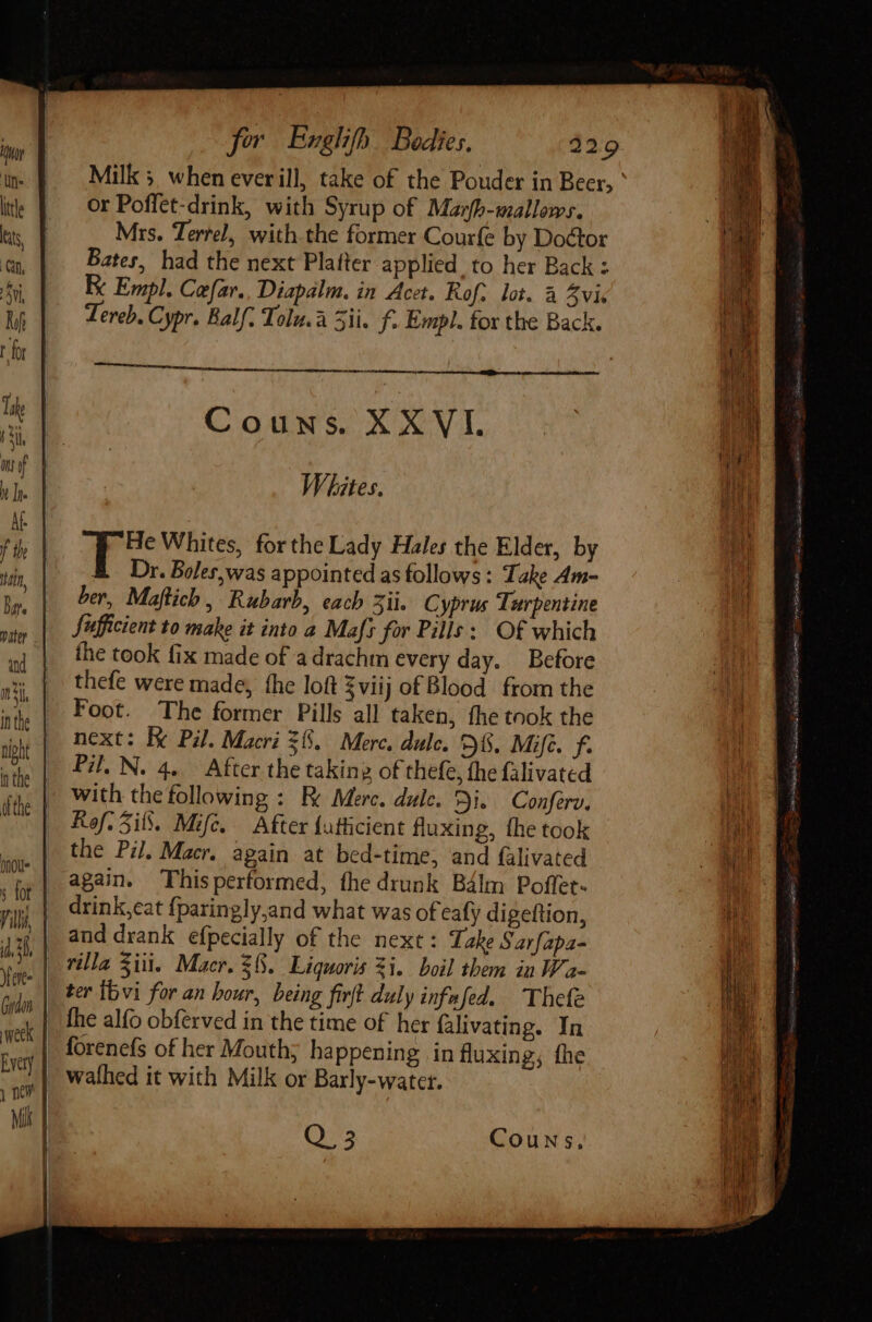 or Poffet-drink, with Syrup of Marfb-mallows. Mrs. Tertel, with the former Courfe by Doctor Bates, had the next Platter applied to her Back : K Empl. Cefar. Diapalm. in Acet. Rof. lot. à Zvic Tereb. Cypr. Balf. Tolu.a 5ii. f. Empl. for the Back. — Couns. XXVI. Whites. ber, Maftich, Rubarb, each 3ii. Cyprus Turpentine Sufficient to make it into a Mafs for Pills: Of which the took fix made of adrachm every day. Before thefe were made, fhe loft $viij of Blood from the Foot. The former Pills all taken, fhe took the next: Be Pil. Macri 38. Merc. dulce. £6. Mifc. ye Pil. N. 4. After the taking of thefe, the falivated with the following : Fe Merc. dule. Di. Conferv, Ref. Sifs. Mifc. After {utticient fluxing, the took the Pi. Macr. again at bed-time, and falivated again. Thisperformed, the drunk Bálm Poffet- drink,cat {paringly,and what was of eafy digeftion, and drank efpecially of the next : Take Sarfapa- forenefs of her Mouth; happening in fluxing, fhe Q. 35 Couns,