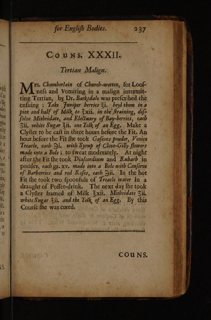 Tertian Malign. M5 Chamberlain of Charch-wotten, for Loof- nefs and Vomiting in a malign intermit- ting Tertian, by Dr. Barksdale was pre{cribed the enfuing : Take Funiper berries 31... boyl them ina pint and half of Milk, to 5xii.. in tbe. firaining, dif- Solve Mitbridate, and Electuary of Bay-berries, each Sii. white Sugar Zi. one Yolk of an Egg. Make a Clyfter to be caft in three hours befere the Fit. An hour before the Fit (he took Gafcons pouder, Venice Treacle, each Di. with Syrup of Clove-Gilly. flowers made inito a. Bole; to{weat moderately. At night after the Fit fhe took Diafcordium and Rubarb in pouder, each gx. xv. made into a Bole with Conferve of Barberries and red Rofes, each ii. In the hot Fit the took two fpoonfuls of Treacle water in a draught of Poffet-drink. The next day fhe took a Clyfter framed: of Milk 3xii. Mitbridate Aii, white Sugar 3ii. and the Yolk of an Egg. By this . Courfe the was cured, | : = a ee — d » IX cc ee E de Te &gt; D. ATE eee ee : d Il =, = Se SSS =o X