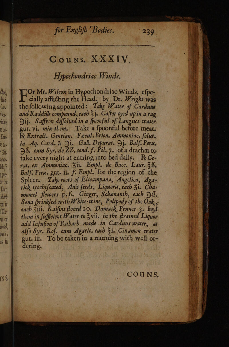 Couns. XXXIV, Hypochondriac Winds. Or Mr. Wilcox in Hypochondriac Winds, efpe- cially affli&amp;ting the Head, by Dr. Wright was the following appointed: Take Water of Carduus and Raddifh compound, each 3}. Caftor tyed up in a rag Sij Saffron diffolved in a fpoonful of Langius water gut. vi. mix them. Take a fpoonful before meat, E Extradi. Gentian. F ecul. Brion, Ammeniac. folut. in Aq. Card. à Di. Gall, Depurat. Dj. Balf. Pera. OBS. cum Syr. de ZZ. cond. f. Pil.7. ofa drachm to take every night at entring into bed daily. Ex Ce- rat. ex Ammoniac. 3ii, Empl. de Bacc. Laur. 36. Balf. Pera. gut. ii. f. Empl. for the region of the Spleen. Take roots of Elicampana, Angelica, Aga- rick trochifcated, Anis feeds, Liquoris, each 5i. Cha- momel flowers p... Ginger, Schenanth, each 5$. Sena fprinkled with White-wine, Polipody of the Oak, , each ii. Raifins floned 20. Damask, Prunes 3. bayl them in fufficient Water to $ vi. in the flrained Liquor add Infufion of Rubarb made in Carduus water, as alfo Syr. Rof. cum Agaric. each Si. Cinamon water gut. iii, Tobe taken in a morning with well or- dering.