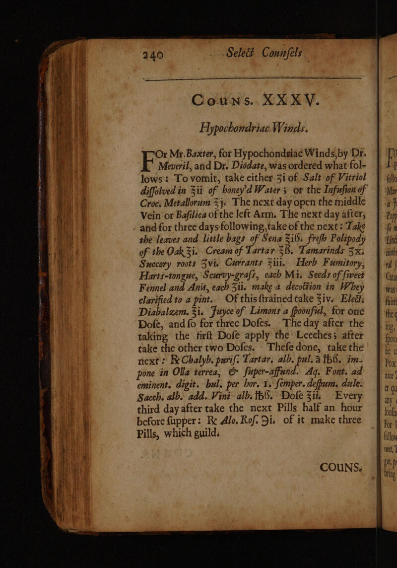 Hypochondriac Winds. Or Mr. Baxter, for Hypochondsia¢ Winds, by Dr. E Meveril, and Dr. Diodate, was ordered what fol- lows : To vomit, take either 5i of Salt of Vitriol diffolved in ii of boney d Water 5 ot the Infufion of Croc; Metallorum 25. The next day open the middle Vein or Bafilica ofthe left Arm. THe next day after, , and for three days following,take of the next : Take she leaves and little bags of Sena Sif. frofb Polipody of tbe Oak Zi. Cream of Tartar 51$; Tamarinds 5x; Succory roots 5vi. Currants Sid. Herb Fumitory, Harts-tongue, Scurvy-grafs, each Mi. Seeds of {weet Fennel and Anis, each 51i, make a decottion in Whey clarified to a pint... Of thisftrained take Ziv. Eleé?; Diabalzem. Si, Fuyce of Limons a fpoonful, for one ‘Dofe, and {fo for three Dofes. The day after the taking the firft Dofe apply the: Leeches; after take the other two Dofes. ^ Thefe done, take the next: E Cbalyb. purif: Tartar, alb. pul; A TbG. im. pone in Olla terrea, &amp; Juper-affund. Aq. Font. ad eminent. digit. bul. per bor. 1. femper. defpum. dule: Saceh. alb. add. Vini alb. th. Dofe Zit Every third day after take the next Pills half an hour before fupper: Bc Alo. Rof. Si. of it make three Pills, which guild; COUNS. mice | et qu any ( For | follow til, ] jp bing