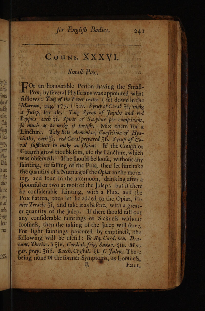 Ju A MÀ HÜ— Hee ee Couns: XXXVL Sall Pox. “L Or an honourable Perfon having the’ Small- ^ “Pox, by feveral Phyficians was appointed ‘what follows : Take of the Fever water ( {et down inthe ‘Marrow, pág. 177.) 531v. Syrup of Coral: 2i, male t Fulep, for ule. Take Syrup of Fujubs and red Poppies each si. Spirit of Suphur per campanam, ‘Jo muchas to mike it tartifh. - Mix thém for a “Eincture. Take Bole Armoniac, Confection of Hya- eintbr, each 5i. red Coral prepared 3. Syrup of Co- ral fnfficient to make an Opiat. Vf the Cough ox was obferved:' If he fhould be loofe, without any fainting, or falling of the Pox, then let Himtake ‘the quantity of a Nutmeg of the Opiat in the morn - ^ Ing, and four in the atternoón, -drinking after a {poonful or two at mottof the Juleps but if there be confiderable fainting, with a Flux, and the Pox flatten, then let be added to the Opiat, V. nice Treacle 5i, and take itas before, with a greac- er quantity of the Julep. If there fhould fall our any conliderable taintings or Sicknefs without loofnefs, then the taking of the Julep will ferve, For light faintings procuréd by emptinclS, the following willbe ufcful: Ee 4q. Card. ben, Dra- cunt, Theriac. à Ziv. Cordial. frig. Saxon. iii, Mur- gar. prep. 3%. Sach. Crystal. si. f. Tulep. There - being none of the former Symptoms, as Loofuefs, R Faint. quete S SR eet sy tg Sey dui, e o = der up. meh rte Yue,