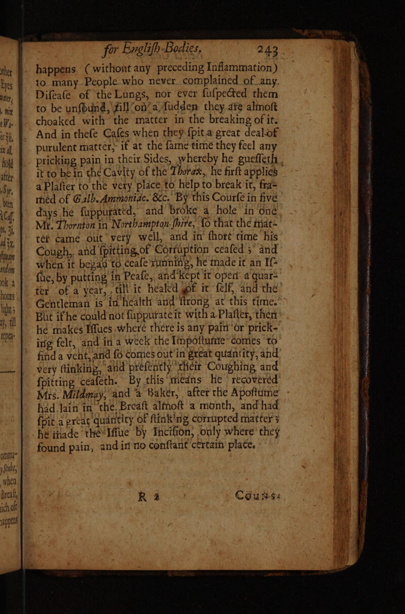 happens ( withontany preceding Inflammation) to. many People who never. complained of any Difea(e of the Lungs, nor ever fufpected them to be unfbund, fill ‘on? a fuddem they ate almoft choaked with the matter in the breaking of it; . And in the(e Cafes when they fpit.a great dealof . purulent matter, if at the fame time they feel any pricking pain in their Sides, whereby he guefferh it to be in the Cavity of the Thorax, he firft applies - a Plafter to the very place to help to break it, fra- rhéd of Galb. Ammoniac. &amp;c. By this Courfe in five days he fuppurated, and broke a hole in ‘one Mi. Thornton in Northampton-fbire, {o that the mat+ tet came out very well and in fhort time his Cough, and fpitting,of Corruption ceafed 5° and when it began to ceafe xunning, he made it an If- (ac, by putting in Peafe, and'Kept 1t open: a quar= ter of a year, till it. healed yof. it fcf and the Gentleman is in health and’ ftrong at this time. But if he could not fuppurateit with a Plafler, then he makes Iffues where there is any pain’ or prick- ing felt, and in a weck the Impottutie- comes to find a vent, and fo comes out in great quantity, and very ftinking, and prefently their Coughing and {pitting ccafeth. By tliis means lie recovered Mis. Mildmay, and a Baker, after the Apoftume had lain in the, Breaft altnoft a month, and had {pit a prtat quantity of ftink'ng corrupted matter 3 he made the Iffue by Incifion, only where they found pain, and in no conftant ctrtain place, COU hss