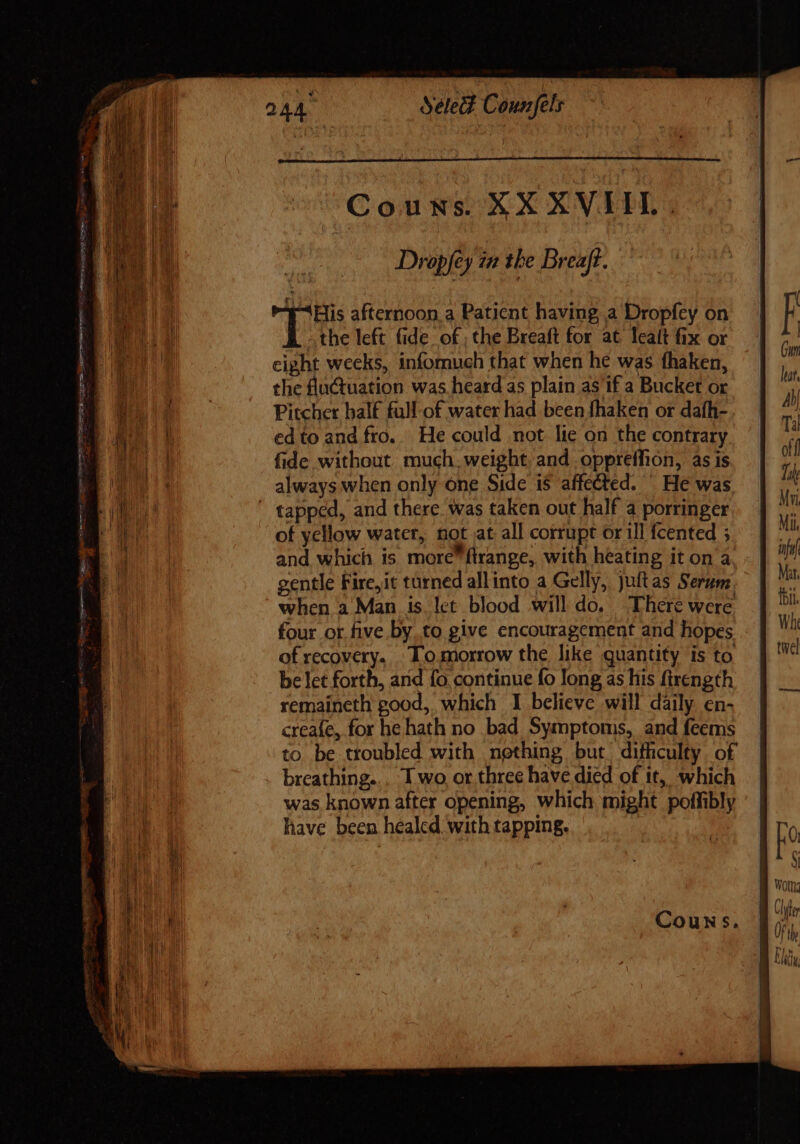 Couns. XX XVIIL. Dropfey im the Breaft. 4-His afternoon, a Patient having a Dropfey on the left fide of ; the Breaft for at leat fix or eight weeks, infomuch that when he was fhaken, the fluctuation was heard as plain as if a Bucket or Pitcher half full of water had been fhaken or dafh- edto and fro.. He could not lie on the contrary fide without much, weight, and oppreffion, as is always when only one Side i$ affected. He was ' tapped, and there was taken out half a porringer of yellow water, not at all corrupt or ill fcented ; and which is more frange, with heating it on à. gentle Fire,it turned allinto a Gelly, juftas Serum when a Man is let blood will do, There were four or five by.to give encouragement and hopes of recovery. ‘Tomorrow the like quantity is to belet forth, and fo. continue fo long as his firength remaineth good, which I believe will daily en- creafe, for he hath no bad Symptoms, and feems to be troubled with nething but difficulty o£ breathing... 1 wo or three have died of it, which was known after opening, which might poffibly have been healed with tapping.