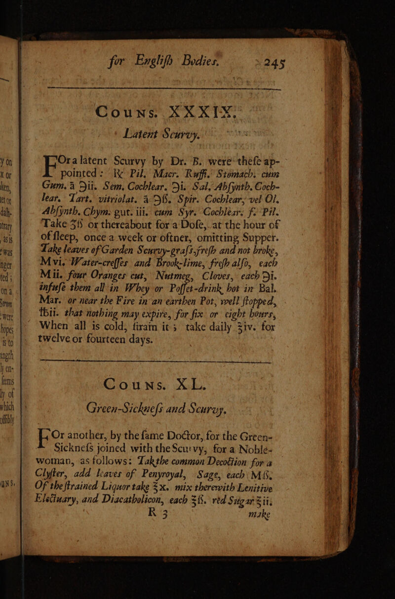 Yon X Or Ken, Ct or dif. trary 48's Was Diet ted ; Couns. XXXIX. Latent Scurvy. | adir Scurvy by Dr. B. were thefe ap- pointed: i Pil, Macr. Rwffi. Stomach. cum Gum. à Dii. Sem. Cochlear. Di. Sal, Abfynth. Coch- lear. Tart. vitriolat. à D8. S pir. Cochlear, vel OI. Abfyntb. Chym. gut. iii. cum Syr. Cochlear. f. Pil. Take 315 or thereabout for a Dofe, at the hour of Take leaves of Garden Scuruy-grafs,fre(h and not broke, M vi, Water-creffes and Brook-lime, frefh alfo, each Mii. four Oranges: cut, Nutmeg, Cloves, each Di. anfufe them all in Whey or Poffet-drink, bot im Bal. Mar. or near the Fire in an earthen Pot, well flopped, Ibii. that nothing may expire, for fix or cight hours, When all is cold, firam it ; take daily ziv. for twelve or fourteen days. — Á— Couws. XL. Green-Sichuefs and Scuruy, peo another, by thefame Doctor, for the Green- ^. Sicknels joined with the Scurvy, for a Noblé- woman, as follows: Tak tbe common Decottion for a Clyfter, add. leaves of Penyroyal, Sage, each. M (S. Of the ftrained Liquor take $x. mix therewith Lenitive Eleduary, and Diacaibolicon, each $15. red $ ugar Sit, R 3 make