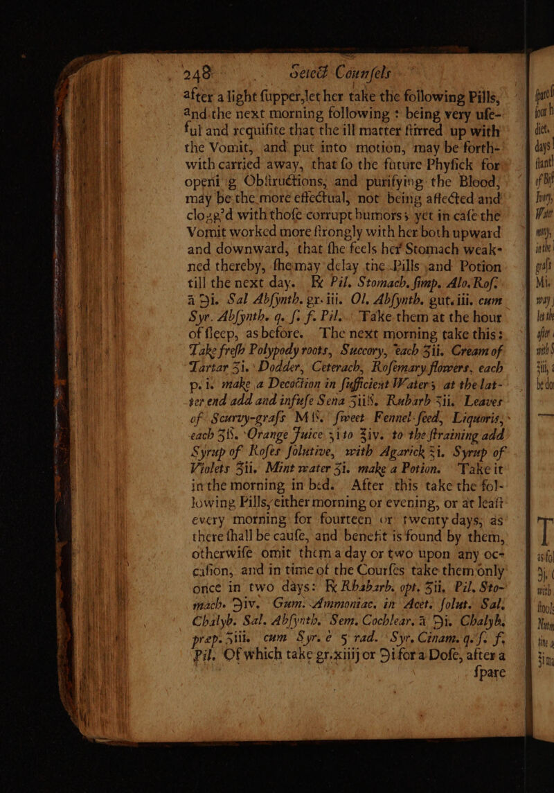 Re : peter perque BAMA orem tue e UNS UNIES Qi cy qt gn mem nem after a light (üpper.let her take the following Pills, and.the next morning following * being very ufe-- ful and requifite that the ill matter ftirred up with the Vomit, and put into motion, may be forth- with carried away, that fo the füture Phyfick for openi ig Obfiructions, and purifying the Blood; may be the more effectual, not being affected and cloze’d with thofe corrupt humors; yet in cafe the Vomit worked more firongly with her both upward and downward, that fhe feels hef Stomach weak- ned thereby, fhemay delay the Pills and Potion till the next day. Ix Pil. Stomach. fimp. Alo. Rof. ai. Sal Abfynth. gx. iii. Ol, Abfynth. gut.iii. cum Syr. Abfynth. q. f. f. Pil... Take them at the hour of fleep, asbefore. The next morning take this: Take fref Polypody roots, Succory, tach Sii. Cream of Tartar 51. Dodder, Ceterach, Rofemary flowers, each p.i. make a Decoction in fufficiest Waters at thelat- ser end add aad infufe Sena 5ii8. Rubarb Sii. Leaves of Scurvy-grafs Mis.’ feet Fennel-feed, Liquoris; each 315. Orange Fuice. ito Ziv. to the ftraining add Syrup of Kofes folutive, with Agarick 5i. Syrup of Violets 5ii, Mint water 51. make a Potion. Take it inthe morning in bed. | After this take the fol- lowing, Pillsy either morning or evening, or at leaít every morning for fourteen or twenty days; as there thall be caufe, and benefit is found by them, otherwife omit thtm a day or two upon any oc- cafion, and in time of the Courfes take them only once in two days: Ek Rhabarb. opt. Sii, Pil, Sto- mach. iv. Gum. Ammontac. in Acet. folut. Sal, Chalyb. Sal. Abfynth, Sem. Cochlear, à. Di. Cbalyb, prep. Stil, cum Syree 5 rad. Syr. Cinam. q. f. f. Pil. Of which take gr.xiiij or Di fora Dofe, after a ! fpare days (lant f bi Juony, V Ht ynthe | graft Mi. la the with § RUE