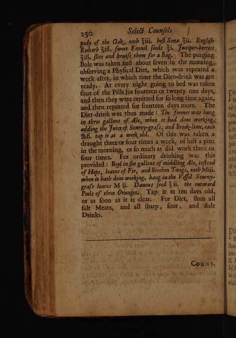 e - Mert TM TE RL rcgno gate mettere io 250 Sele#-Counfels. J ody. of the Oak, cach Sii, belt Sena Sii, Englifh P uborb zif. forces Fennel, feeds i. Funiper-berries Sifi. flice and bruife them for a Bag. The.purging, ready. At every might going to bed was taken four of the Pills for fourteen or twenty, one days, and then.they were omitted for fo long time again, and then repeated for fourteen days more, The Diet-drink was thus made: Ihe former was bung in three gallons of, Ale, when it.bad done working, adding the Fuice of, Scurvy-grafs, and Brook-lime, each ibó. tap it at a week old. Of this was taken a draught three or four times a weck, of half a pint in the morning, or fo much as did. work three or four times. For ordinary drinking was, this provided : Boyl in fix gallons of middling Ale, inftead of Hops, leaves of Fir, and Bireben Twigs, each Miii. when it bath done working, hang. inthe Veffel. Scurvy- grafs leaves M ii. Daucus feed Zit. the outward Peels of three Oranges: Tap. it at ten days old, ot as foon as it is clear. For Diet, fhun all {alt Meats, and all fharp, four, and ilale Drinks.