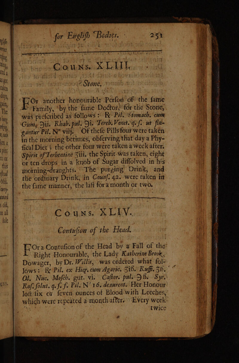 du tries e tip, ted 4 3 Rot taken days Pain The } by Ji Vi hun Ken 2 pint Qe or this fad for Englifh “Bodies. ^ Stone, d* Family, ‘by the fame Doctor, for the Storie; was prefcribed as follows :: Ec Pil: Stomach. cum Gin, Dit. Rhab. pul. Di. Tereb. Venet. q. f.- ut fia- gantur Pil. N° viij. Of thefe Pillsfour were taken in the morning betimes, obferving that day a Phy- (ical Diet $ the other four were taken a week after. Spirit of Terbentine Siti, the Spirit was taken, eight or ten drops in a knob of Sugar diffolved ‘in his motning-dranghts. ' The purging’ Drink, and the ordinary Drink, in Connf. 42. were taken int the fame manner, the laft fora month or two. — Contufton of the Head. Ora Contufion of the Head by a Fall of the Right Honourable, the Lady Katherine Brook, Ol. Nuc. Mofib. gut. vi. Caftor. pale SS. Syr. Rof. folut. q. f. f. Pil. N^ 16. deaurent. Her Honour loi-fix ox feven ounces of Blood with Leeches, which were repeated a month after, ^ Every week puc Re ug rut | twice d Ay Pra Rs Creep m me FERS Rt