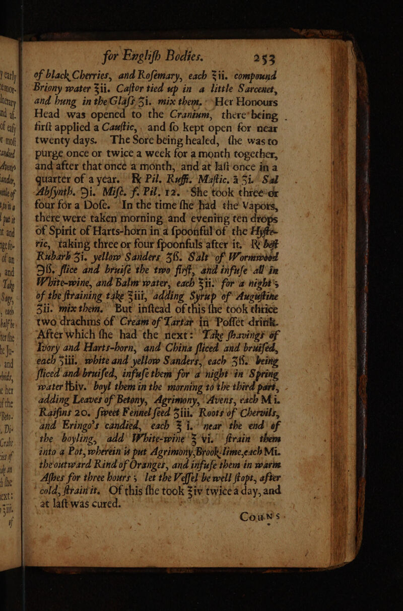 of black Cherries, and Rofémary, each $i. compound Briony water Sii. Caftor tied up in a little Sarcenet, and bung in theGlafs.3i.. mix them, » Her Honours firft applied a Cauftic,, and fo kept open for near twenty days. The Sore being healed, the wasto purge once or twice a week for a month together, andafter that oncé a month, and at laft once in a quarter of a year. “Re Pil. Ruff. Maftic. a 5i. Sal Abfynth. Di. Mifé. f. Pil, 12. - She took three:dr four for a Dofe. In the time fhe had. the Vapors, there were taken morning and evening ten dióps of Spirit of Harts-horn iri 4 fpoonfül of. the Hjffe- ric, taking three or four fpoonfuls after it. IV bà Kubarb 5i. yellow Sanders 38. Salt of. Wormwood SS, flice and bruife tbe two fint, and infufe all in White-wine, and Balm water, each 53i. for a night's of the firaining take Sii, adding Syrup of Augustine 3ii. mixthem. But’ inftead of this {he took thiice two drachms 6f Cream of Tartar in Polffét drink. After which the had the next: he fhaving¥ of Ivory and. Harts-born, and China fliced and bruifed, each Sill... white and yellow Sanders, each 51. being fficed and bruifed, infufetbem' for a night in Spring water tbiv. bayl them in the morning 10 the third part, adding Leaves of Betony, Agrimony, \Avens, each Mi. Raifins 20. {weet Fennel feed 5iii. Roots of Chervils, and Eringo’s candied, each X i. mear the end of the boyling, add White-wine 5 Vi. {train them into a Pot, wherein is put Agrimony Brook-lime,each Mi. theoutward Rind of Oranges, and infufe them in warm Athes for three hours, let the Velfel be well flopt, after _ cold, Rrainit. Of this the took Ziv twice a day, and _ , at laftwas cured. Re | DUI SUI oie Vas CS BS (Ri AT MED tig EE tei Sy tin - iuge. 5g Ks dada 0 M