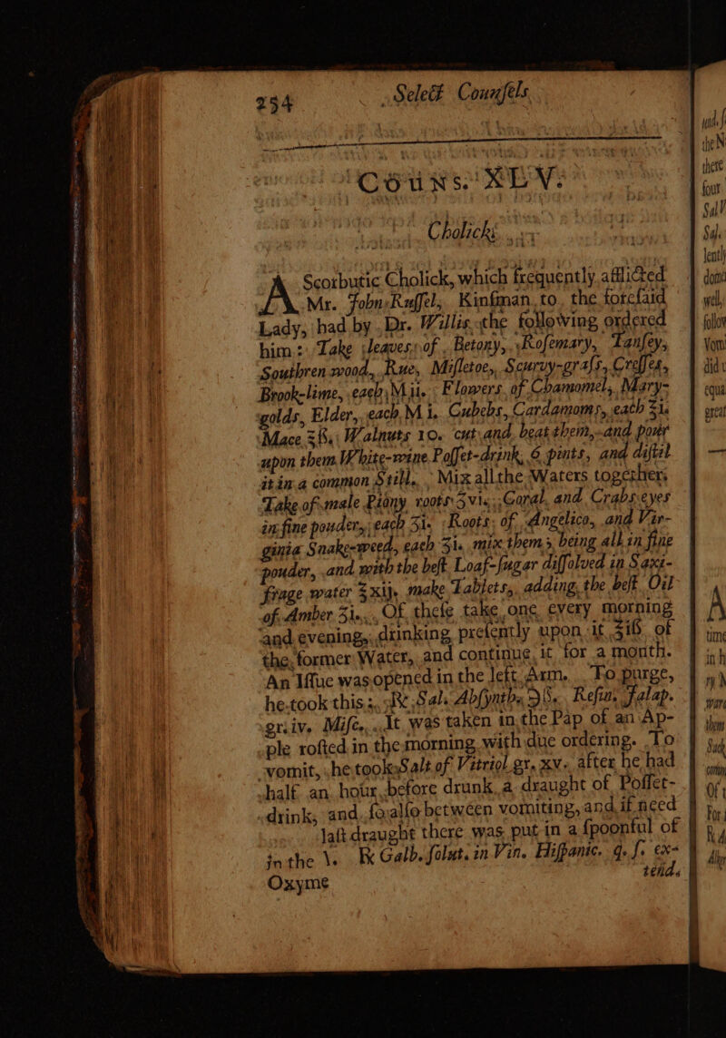 _ Sele&amp; Couuftls Couxs SEV. | Scorbutic Cholick, which icequently.adlicted Mr. Fobn Raffel, Kinfman. to. the forefaid Lady, had by . Dr. Willis, the following ordered him: Take leaves, of . Betony, ‘Rofemary, Tanfey, Brook-lime, .eaebi Mit. Flowers. of. Chamomel,. Mary- golds, Elder, each. M i, Gubebs, Cardamoms, eath £1. Mace 555,: Walnuts 10. cut and. beat them,.and pour upon them W'hite-vetue Poffet-drink, 6 pints, and diftil itin.a common Still, . Mix allthe Waters togethers Take of male Piony. 1008s: 5 Vis Coral. and. Crabs.eyes in fine powder each 31. Roots: of. Angelico, and Vir- ginia Snake-weed, each 31s mix them » being all in fie pouder, and with the beft. Loaf- [ugar diffolved in § axi- frage water $ xij make Tablets, adding, the belt. Oil of Amber 3i...., Of, thele take ong. every morning ‘and evening,, drinking prefently upon it 518. of the, former Water, and continue, it for a month. An Iffue wasopencd in the lett Arm. To purge, he.took this s, :1e,S 4^. Abfynths 30... Refun Jalap. gniv. Mifc... Mt was taken in,the Pap of an Ap- ple rofted in the morning with due ordering. To half an. hoür. before drunk, a. draught of. Poffet- ! drink, and. fo:alfo between vorniting,and iffced | lait draught there was put in a fpoonful of | ta the V. Ex Galb. fout, in Vin. Hifpanic. go f. €x- | Oxyme ; tend. a