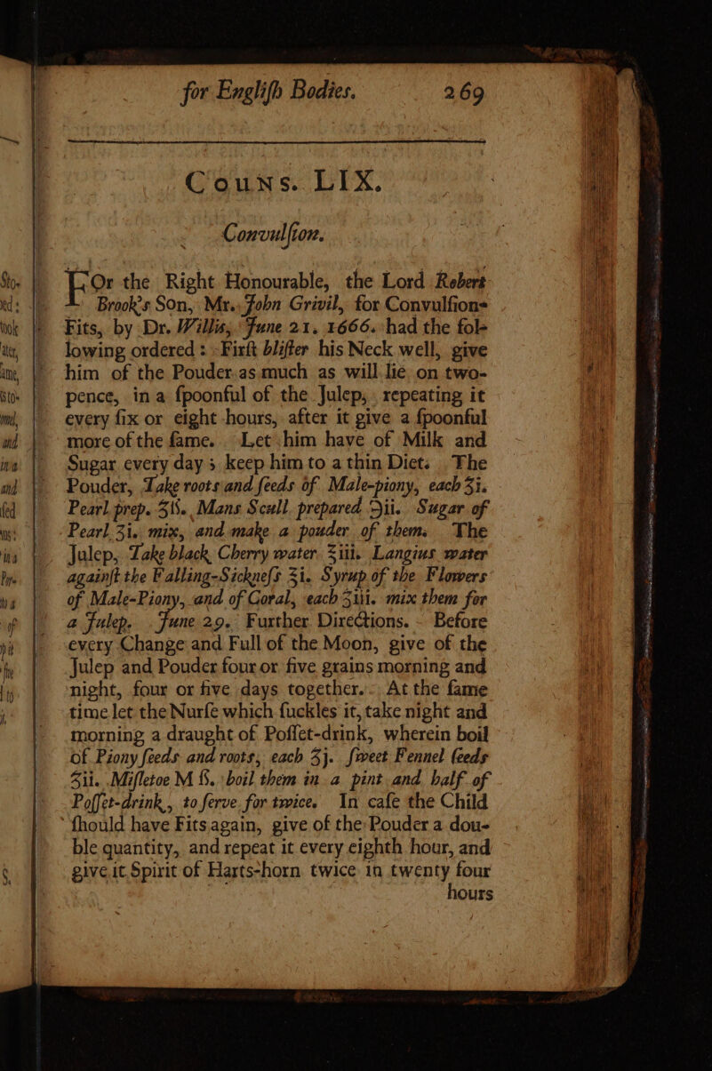 Couns. LIX. Convulfton. Fo the Right Honourable, the Lord Rebert Brook’s Son, Mr.) Jobn Grivil, for Convulfions Fits, by Dr. Willis; Fune 21. 1666. had the fol- lowing ordered : -Firft blifter his Neck well, give him of the Pouder.as much as will lie. on two- pence, in a fpoonful of the Julep, repeating it every fix or eight hours, after it give a fpoonful more of the fame... Let him have of Milk and Sugar every day » keep him to a thin Diet; The Pouder, Lake roots and feeds of Male-piony, each 51. Pearl prep. 51... Mans Scull prepared Dii. Sugar of Pearl 5i, mix, and mahe a pouder of them. The Julep, Lake black. Cherry water. Ziti. Langius water againjt the Falling-Sicknefs Si. Syrup of the Flowers of Male-Piony, and of Goral, each 51. mix them for a Julep. ane 29. Further. Directions. ~ Before every Change and Full of the Moon, give of the Julep and Pouder four or five grains morning and night, four or five days together... At the fame time let the Nurfe which fuckles it, take night and morning a draught of Poffet-drink, wherein boil Of. Pzony feeds and roots, each 3}. sweet Fennel feeds il. .Mifletoe M 15. : boil them in a pint and balf of Poffet-drink,, to ferve. for twice. In cafe the Child fhould have Fits. again, give of the Pouder a dou- ble quantity, and repeat it every eighth hour, and give it. Spirit of Harts-horn twice in twenty four hours y (9 aa Fai C Casi ide) ME ince, s eigen, 505 cuz Bac RS — prat Ls c