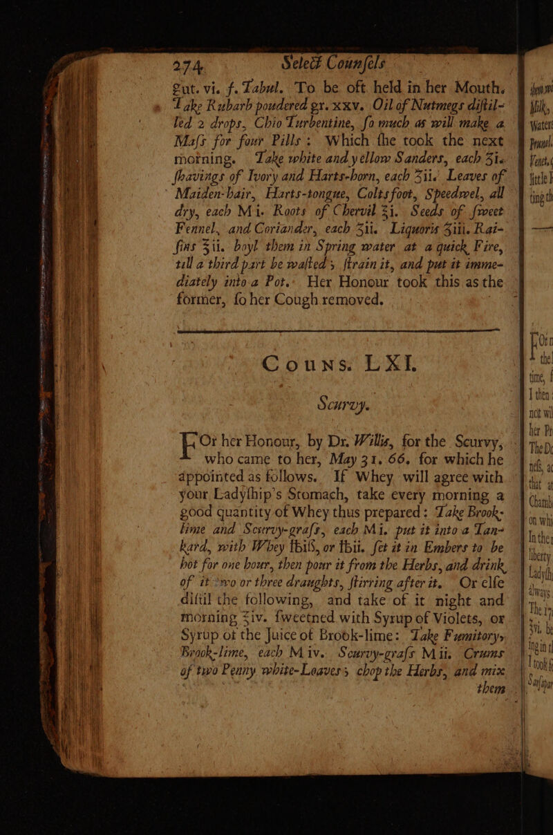 ex. 274. Select Counfels Sut. vi. f. Tabul. To. be oft held in Het Mouth. Lake Rubarb poudered gx. xxv. Oil of Nutmegs diftil- led 2 drops, Chio Turbentine, fo much as will make a Mafs for four Pille; Which the took the next moining. Take white and yellow Sanders, each 5i. fhavings of Ivory and Harts-born, each 5i. ‘Leaves of. Maiden-bair, Harts-tongue, Coles fot, Speedmel, all dry, each Ma Roos of Chervil 21. Seeds of frocet fins Zit. boyl them in ig pring water at a quick Fire, till a third part be walked ftrainit, and put it imme- diately into.a Pot.: Her Honour took this as the former, fo her Cough removed. Couns. LXI SCUTVY. Or her Honour, by Dr. Willis, for the Scurvy, who came to her, May 31. 66, for which he dppointed as follows. If Whey will agree with your Ladythip’s Stomach, take every morning a good quantity of Whey thus prepared: Take Brook. lime ei Seit uy-graft, each Mi, put it into a Tan kard, mith Whey lbiS, or thi. fet zt ia Embers ta be of it ^mo or three draughts, stirring after 4. Orelfe diftil the following, and take of it night and morning iv. Íweetned with Syrup of Violets, or Syrup ot ‘the Juice ot Brook-lime: Dake Fumitory» Braok-lime, each Miv. Scurvy-grals Mii. | Cram af two Pemny wbite- Loavers chop tbe Herbs, and mix pul. Venti tng th her Bi that a E On Wik