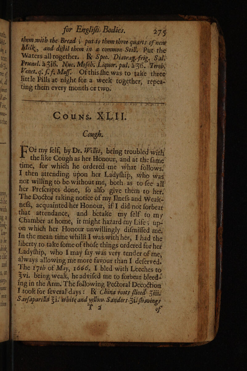 them with tbe: Bread. y. patto them tbree- quart of neve Mk, and: diflil them iit @ common: Still, Put: the Waters all'together.. . Re Spet.' Diatrag, frig. Sal: Prunel. 2318, Nuc. Mofeb: Liquor. pul; 238, Tereb. Venet.q. f. fi Maff... Of this.the Was.to take three little Pills at night for. a. week: together, répea- ting them every month or two: | fo my fel&amp; by Dr. Willis, being troubled with time, for which he orderéd'me what follows; I then attending. upon her Ladythip, who was not willing to be without mé, both-as to fee all her Pfefcripts. done, fo alfo give them to het. ‘Fhe Doctor taking notice of my Wnel.and Weak: . hefs, acquainted her Honour, if I didnot forbear that attendance, and betake my felf’ to my Chamber at home, it might hazard my Life; üp- on which her Honour unwillingly. difrniffed mé; In the mean time whilft I was with her, I-had the liberty to take fome of thofe things ordered for her Ladythip, who I may fay- was vety tender of me; always allowing me more favour than I deferved. |. Ihe 17h of May, 1666. Y bled with Leeches to ing in the Arm. The following Pe&amp;toral Decodtion I took for feveral days: Fe China roots fliced Salis | Sarfaparilla Zi! white and yellozo. Sanders. Sie fbavings ! T4 of ae FEE lel eae. T T Le Peas TU CEN Gam eie. tog, mandi ce onim EIS ctu) BR RS