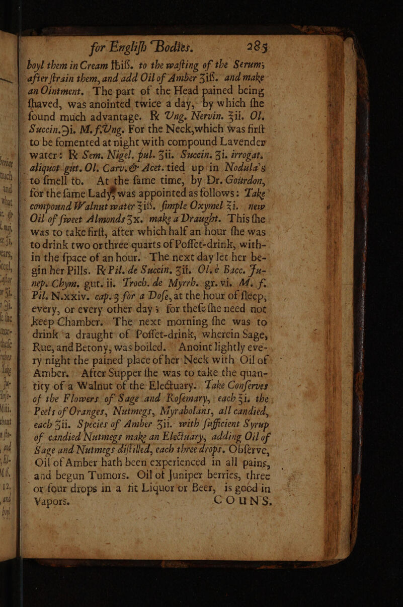 after train them, and add Oil of Amber 5i. and make an Ointment. The part of the Head pained being fhaved, was anointed twice a day,- by which fhe found much advantage. Tx Ung. Nervin. $ii. OL. Succin. ji. M. f.Ung. For the Neck,which was fixft water: Ix Sem. Nigel. fal. Sli. Succin. Zi. rrogat, aliquot gut. Ol. Carv.@ Acet. tied upiin Nodula’s to {mell to. At ‘the fame time, by Dr. Gozrdoz, for the fame Ladys was appointed as follows: Take ’ Oil of feet Almonds 3x. make aDraugot. This the was to take firft, after which half an hour fhe was to drink two orthree quarts of Poffet-drink, with- in the fpace of an hour. The next day let her be- Pil. N.xxiv. cap.3 for a Dofe,at the hour of fleep, every, or every other days for thefefhe need not keep:Chamber.. The’ next morning fhe was to drink'a draught of. Poffet-drink, wherein Sage, Rue, and Betony; was boiled. Anoint lightly eve- ry night the pained place of her Neck with Oil of Amber. After Supper (he was to take the quan- ticy of a Walnut of the Ele&amp;uary. || Lake Conferves of the Flowers of Sage and Rofemary, each 51, the Peels of Oranges, Nutmegs, Myrabolans, all candied, each Sii. Species of Amber 511. with fufficient Syrup of candied Nutmegs make an Elettuary, adding Oil of Sage and Nutmegs diftilled, each three drops. Ob(erve, Oil of Amber hath been experienced in all pains, aad begun Tumors. Oil of Juniper berries, three or four drops in a fit Liquor or Beer, 1s good in Vapors. COUNS, TO e spoke 2 dna Sy Lade aat cob Re 4 te ix uem - Me etes (90a SESS TAS Tp ie ay Ete e