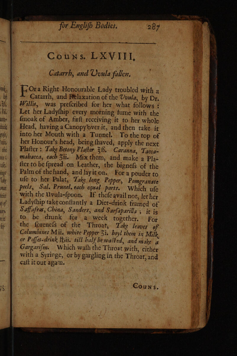 Catarrb, and Ovula fallen. | fora Right Honourable Lady troubled with a : Catarrh, and Relaxation of the vule, by Dr. Willis, was prefcribed for her what follows : Let her Ladyfhip every motning fume with the {moak of Amber, firft receiving it to her whole Head, having a Canopy'over it, and then take. it into her Mouth with a Tunnel. To the top of her Honour's head, being fhaved, apply the next Platter : Lake Betony Plafter 31. Caranna, Tacca- mabacca, each 5iis Mix them, and make a Pla- fter to be fpread on, Leather, the bignefs of the Palm of thehand, andlayiton. Fora pouder to ufe to her Palat, Take long Pepper, Pomgranate peels, Sal. Prunel. each equal parts. Which ufe with the Uvula-fpoon. If thefe avail not, let her Ladythip takeconftantly a Diet-drink framed of S affafras, China, Sanders, and Sarfaparilla , it is to. be drunk for a^ weck together. ^ For the íbreneís of the Throat, Take leaves ef Columbines Mii. mbite Pepper 3i. boyl them in Milk. or Poffer-drink Ibi. till half bewasted, and make a Gargari/m. Which wath the Throat with, either with a Syringe, or by gargling in the Throat, and calt it out aga'n. Couns,