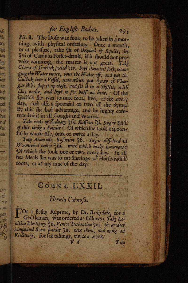 Pil.9. The Dole was four; to be takeriin amore ning, with :phyfital ordeting. . Once: a month; or at pleafuse, take Zit of Oxpuzel of Squils; vin voke vomiting, the mattér.is'hot great; ^ Tahé Cloves of Garlick peeled 3iv. boyl them till foft, cbane ging tbe W ater twice, pour the W, ater off, and put the Garlick into 2 Veffel, sunto which put S 'yrieb of Vines Hay under, ánd. boyl it for balf ari. bon. OF the Garlick fhe was to take fout, five,» of fix «very day, aiid alío:a fpoonful ox. two. of the Syrup: By this) the shad. advantages and: he highly &lt;om- mended it in al] Coughsand Worms; — erring 4, . Take roots of Zedoary 362. Saffron Di. Sugar Zi; of this make a Poder: Of whichthe took a fpoon- fulin warm Ale, ónéc or twicé'a day!) : |. mud i - Take Aromatic; Rofarum 35. Sugar diffolcd. in VWormveaod: water Ziti... with which make Lozenges 5 Of which the took one or two: every day. In all her Meals the was to eat {havings of Hoife-radilhi roots, ot at any time of the day. Coun $. LXXIL Hernia Carnofa. po flefhy Rüpture, by Dr. Barksdale, foi d Gentleman, was ordered as follows: Take Le- a Take a xg alias ad ee B Xr Si Sa SMES! Tte Ide RI e Eu, X icu. isa A cS RUP