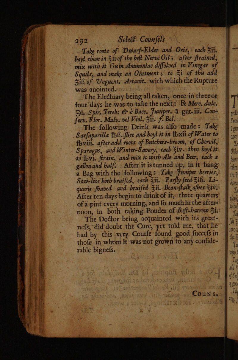 FOE ERAT s Bey Logon mentiri nme Trece ques itr 292 Select. Counfels. Take roots of! DuarfsElder ‘and Oris, each Sii. Voyl them in Sitof the belt Nerve Oil, after ftrained, mix with it Gum Ammoniac diffolued ‘in Vinegar of Squils, and make an Ointment y to 31 of this add Zi of Unguent. Artanit.: with which the Rupture was anointed. (sso S The Electuary being all taken, once in three or four days he was:to take the next): ‘Re Merc, dule. Di. Spir. Tereb; &amp; &amp; Bacc. Funipers à. gut. ii. Con= ferv. Flor. Mal. vel Viol. Su. f. Bol. The following: Drink was.alfo made: Take Sarfaparilla 1b. flice and boyl it in 1bxii of Water to Íbviii. after add roots. of Butchers-broom, of Chervil, Sparagus, and Winter-S avory, each Ziv. then boyl it to thvi. firain, and mix it with Ale and Beer, each a gallon and half... After it istunned up, in it bang a Bag with the ‘following : Take “Juniper. berries, Sow-lice both bruifed, each ii. \ Barfly feed Sii. Li- After ten days begin to drink of it; three quarters of'a-pint every morning, and fo muchin the after- The Do¢tor being acquainted with its great- nefs,did doubt the Cure, yet told me, that he had by this very Courfe found good fuccefs in thofe in whom it was not grown to any confide- rable bignefs. | 1; T; i 7