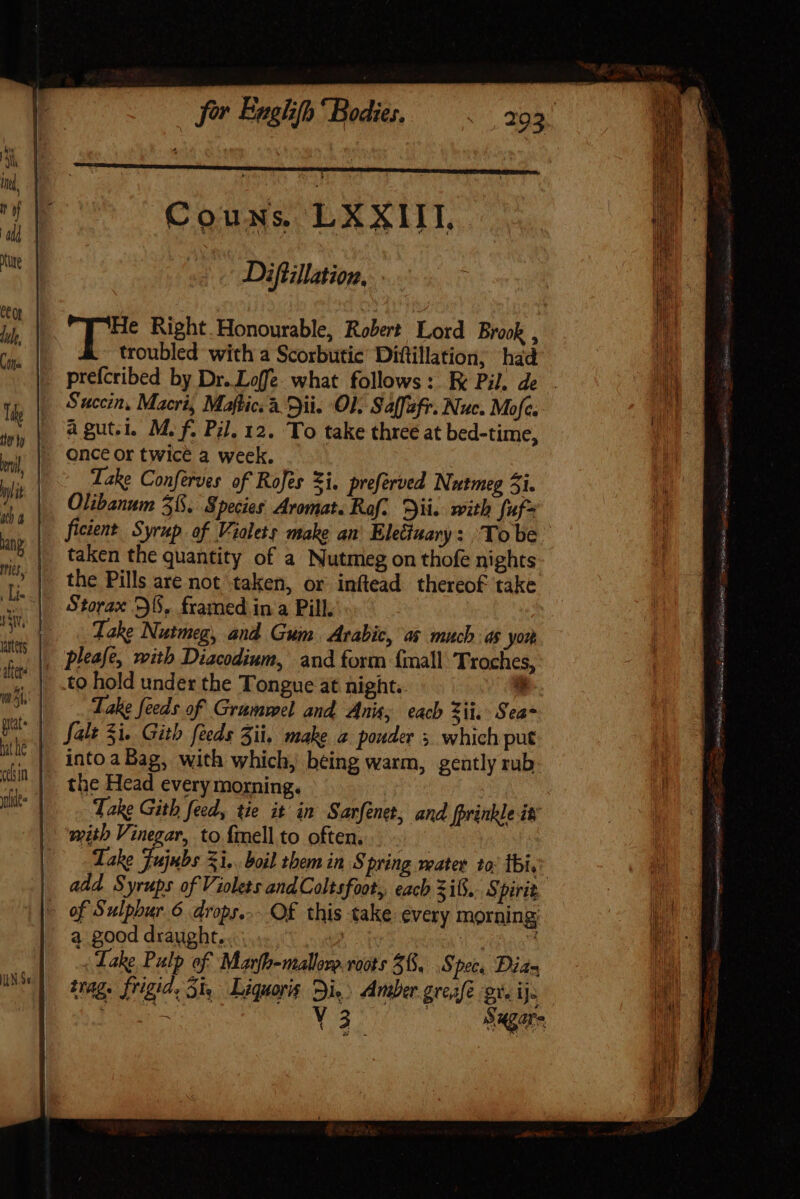 Couns. LXXIII, - Difillation, . troubled with a Scorbutie Diftillation, had Succin, Macri, Maftic. à yii. OL Salfafr. Nuc. Mofc. à gut.i. M. f. Pil, 12. To take three at bed-time, once or twice a week. Take Conferves of Rofes Zi. preferved Nutmeg 5i. Olibanum 3%. Species Aromat. Raf. Dii. with fuf ficient Syrup of Violets make an’ Eletinary : Tobe taken the quantity of a Nutmeg on thofe nights the Pills are not taken, or inftead thereof take Take Nutmeg, and Gum. Arabic, as much as yon pleafe, with Diacodium, and form {mall Troches, to hold under the Tongue at night. a Take feeds of Grummel and Anis; each zii. Seas into aBag, with which, being warm, gently rub the Head every morning. i Take Gith feed, tie it in Sarfénet, and fprinkle it mith Vinegar, to fell to often... Take fujubs 31.. boil them in Spring mater to. Ibi, a good draught. ! Lake Pulp of Marfh-malloro roots 38, .S ‘pec. Dian trag. frigid, 51, Liquoris Di.) Amber greafé ox. i Js eo V3 Bagare