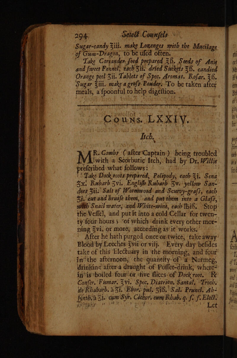Sugar-candy Sil. make Lozenges with the Mucilage of Gum-Dragon, to be ufed often. Take Cortander. feed prepared Sb. Seeds of Anis and {rect Fennel, tach Sit. dried Suckets =f. candied Orange peel ii. Tablets of Spec. Aromat. Rofar, 2h. Sugar Siti. make-a grofs Ponder. To be taken after meals, a fpoonful to help digeftion. CouNs LXXIY. BECA RB AR. Combs Calter Captain.) being troubled [V A with a Scorbutic Itch, had by Dr, Willis preferibed what foliows: ^W ere || Take Dock roots prepared, Polipody, each Zi. Sena 5x: Rabarb Zvi. Englifp Rubarb v. yellow San- ders Sii; Salt of Wormwood and Scurvy-grafs, each Zi. cut aad bruife them,’ and put them into a Glafs, wb Snail water; aud: White-wine, each ibi. — Stop the Veffel, and putit into a cold Cellar for twen- ty four hours 3 ‘of which ‘drink every other mor- ning $vi or more; according as/it works. ^: ' After hé hath purged once or twice, ‘take away Blood ‘by Leeches $vii or viij. Evéry day befides take of this Ele&amp;uary in ‘the morning, and four in’ the afternoon, the quantity-of “a Nutmeg, dtinking aftera draught of Poffet-drink, whore? in “is boiled’ four’ or «five Rites“of Dock root. “Re Confer. 'Fimar. vi. Spec, Diatrion, Santal. “Troch. de Riabarb. à 51. Ebor. pul. 5318. S217 Prunel. Ab- Jjmb/a Si. com Syr, Cécbor, eum Rhab. q. fo f. Elect. jacit dt Vv 1h, fp. MT Ap hr MEY Wn E Let