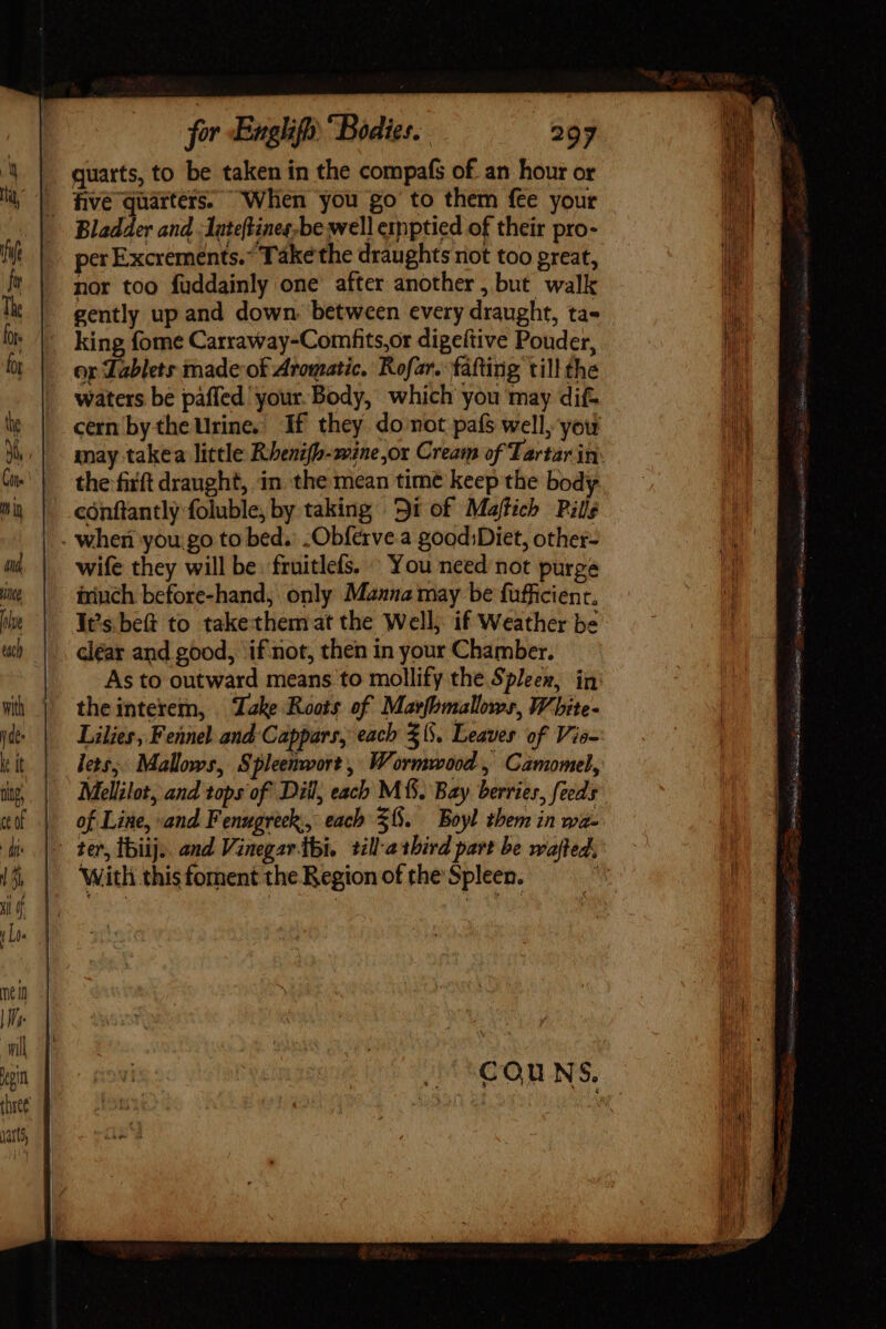 quarts, to be taken in the compafs of an hour or . five quarters. When you go to them fee your Bladder and. latefHines;be well ernptied of their pro- per Excreménts. ^ Take the draughts riot too great, nor too fuddainly one after another, but walk gently up and down. between every draught, ta- king fome Carraway-Comfits,or digeftive Pouder, or Lablets made of Aromatic. Rofar. falting till the waters be paffed your. Body, which you may dif- the fiift draught, in the mean time keep the body conftantly foluble, by taking | 9i of Maftich Pills . when you go to bed. -Obferve.a good;Diet, other- wife they will be. fruitlefs. You need not purge ininch before-hand, only Manna may be fufficienr. It’s. be to takethemat the Well; if Weather be clear and good, if not, then in your Chamber. theinterem, Take Roots of Marfomallows, White- Lilies, Fennel and Cappars, each $5. Leaves of Vio- lets; Mallows, Spleenwort, Wormwood , Camomel, Mellilot, and tops of Dill, each MM. Bay berries, feeds of Line, and Fenugreck., each $8. Boyl them in wa- With this foment the Region of the Spleen. 35 ies acci Gas MOO i ie er ean aes ae € ~ ; a aii iain bd ipi Cusco. fiia Se cia RO RR vn — 3G rer MER icd