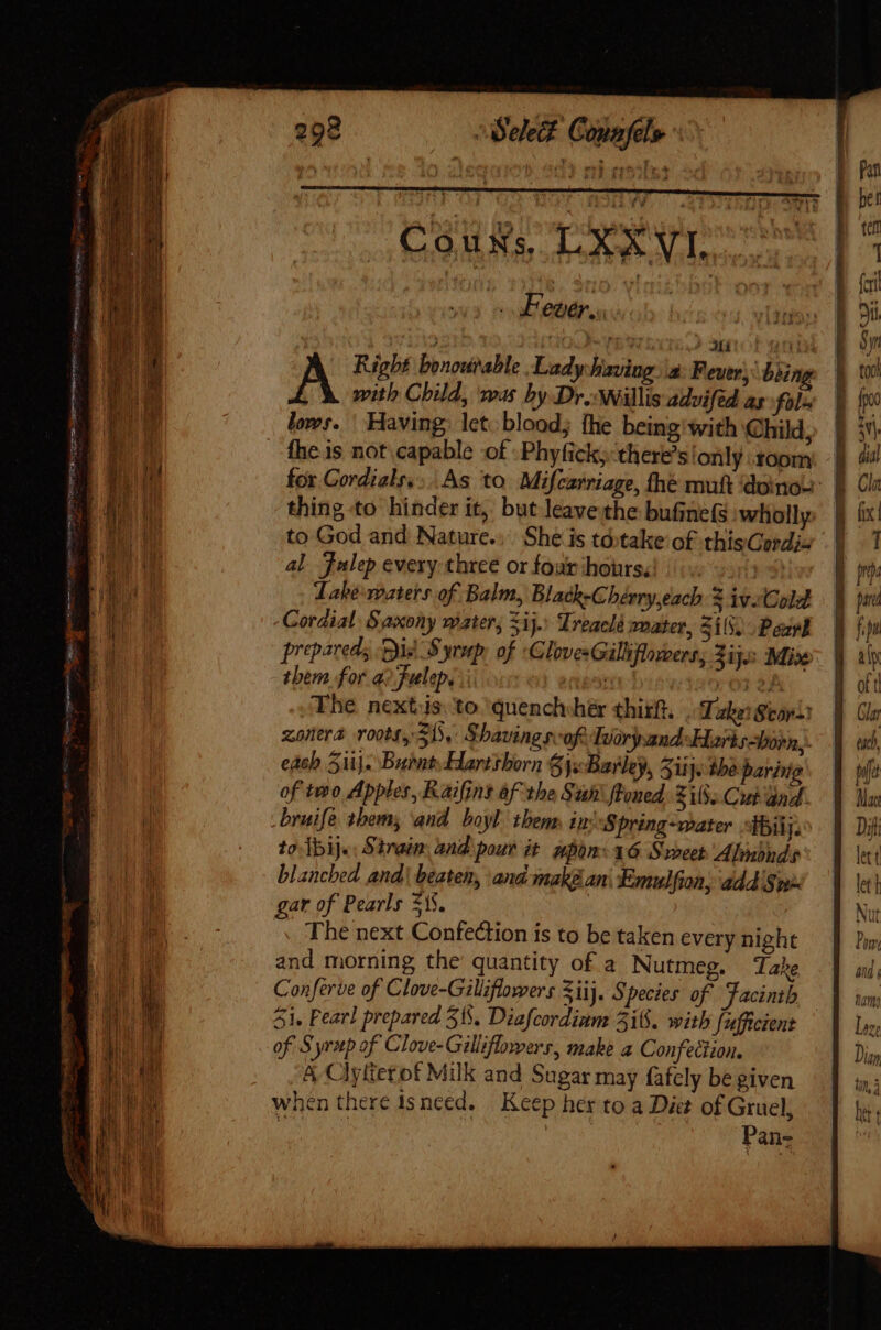 elec? Copafel» Couvs LXXVI. I Feuer... TTY Ces AND Srt Pie 1 ) | b ee ? MAST DIEM Right bonourable Lady having \a: Fevers: being with Child, was by Dr. Willis advifed as fol lows. | Having; let. blood; the being with Child, fhe is not capable of : Phyficky:there’s only .toom Ea See eee o [^ for Cordialr....As to Mifcarriage, thé muft dono: | EI thing to hinder it, but leave the bufine(s wholly $ NU to God and Nature... She is tó:take of thisCordix || ET! al Julep every three or four hours. | Dn | qM Jabe:roaters of Balm, Blach-Chérry each $ivoCoA | pud  I, Coraial Saxony mater, Sij. Treacle mater, SiS. Peak hp a prepared; Dis Syrup, of GlovesGillifloroers; jijo Mise: f il ü them for a? fulep,. | (01 2; of t l. The next.is. to quench her thizft. leor: || Gla p zonera roots, SD. Shaving r-ofe Tuoryand Hartshorn, | ud, » each Si}. Bunt Hartshorn 84x Barley, 5iij. the paring fue : of two Apples, Raifins af the Suit: floned. Zi8. Cut dnd. | da i bruife them; and boyl them. ini Spring-ater ibi Dit | to ]bij.. Strain. and pour it. non: 36 Sroeet' Almbnds lett | blanched and! beaten, and makéan\ Emulfion, ad Sw let | * gar of Pearls 51$. | Nut M The next Confection is to be taken every night Pow (BUE and morning the quantity of a Nutmeg. Take and s [ b d Conferve of Clove-Gillifiowers 5iij. Species of Jacintb ag a 51. Pearl prepared 515. Diafcordinm 318. with fufficient Loge 1 EL of Syrup of Clove-Gilliflowers, make a Confection. Dian 1 Bt A Clytterof Milk and Sugar may fafely be given inj E a when there isneed. Keep her to a Diet of Gruel, bet Pans