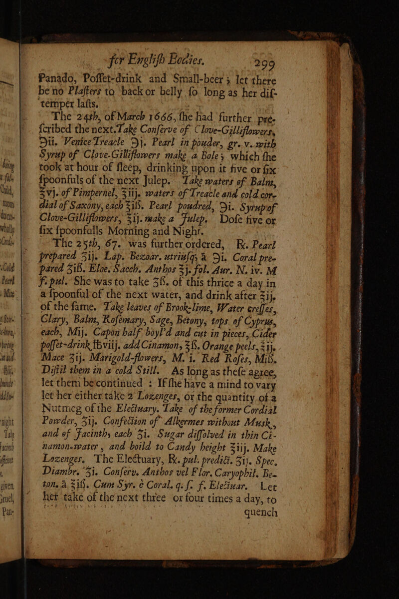 for Englifh Eocies, 899 Panado, Poffet-drink and Small-beer 5 let there be no Plaffers to back or belly fo long as her dif- temper lafts.  The 24th, of March 1666, fhe had further. pre. fcribed the next. Take Conferve of Clove-Gilliflowers, yii. Venice Treacle 7]. Pearl in pouder, gr» v. ith Syrup of Clove-Gilliflomers make a Bole which fhe took at hour of fleép, drinkin? upon it five or fix fpoonfuls of the next Julep. Take waters of Baluz, S vj. of Pimpernel, Sii). waters of Treacle ana cold core dial of Saxony, each SiS. Pearl poudred, Di. Syrupof Clove-Gilliflowers, $i}. make 2 Tulep. Dofe five or fix {poonfulls Morning and Night. ee The 25:5, 67. was further ordered, || y. Pearl prepared 5ij. Lap. Bezoar. utriufqy &amp; Di. Coral pre- pared 515. Eloe. Sacch. Anthos 3}. fol. Aur. N. iv. M f: pul. She wasto take 56. of this thrice a day in a {poonful of the next water, and drink after 51j. of the fame. Take leaves of Brook-lime, Water creffes, Clary, Balm, Kofemary, Sage, Betony, tops. of Cyprus, each, Mij. Capon half boyl'd and cut in pieces, Cider poffet-drink Ibviij. add Cinamon, $15. Orange peels, ij. Mace 5ij. Marigold-flowers, M. i. Red Rofes, Mil. Diftil them in a col Still. | As long as thefe agxee, let them becontinued : If fhe have a mind to vary let her either take 2 Lozenges, or the quantity of a Nutmeg of the Eledtuary. Take of the former Cordial Powder, Si}. Confection of Alkermes without Musk , and of facintbs each Si. Sugar diffolved in thin Ci- namonemater , and boild to Candy height Ziij. Make Lozenges, The Electuary, Ec. pul. predig. 51). Spec. Diambr. 5i. Conferv. Anthos vel Flor. Caryopbil. Bea ton, a SiS. Cum Syr. e Coral. gif. f. Eleciuar. Let het take of the next three or four times a day, to NR Re Mie ht ten quencl