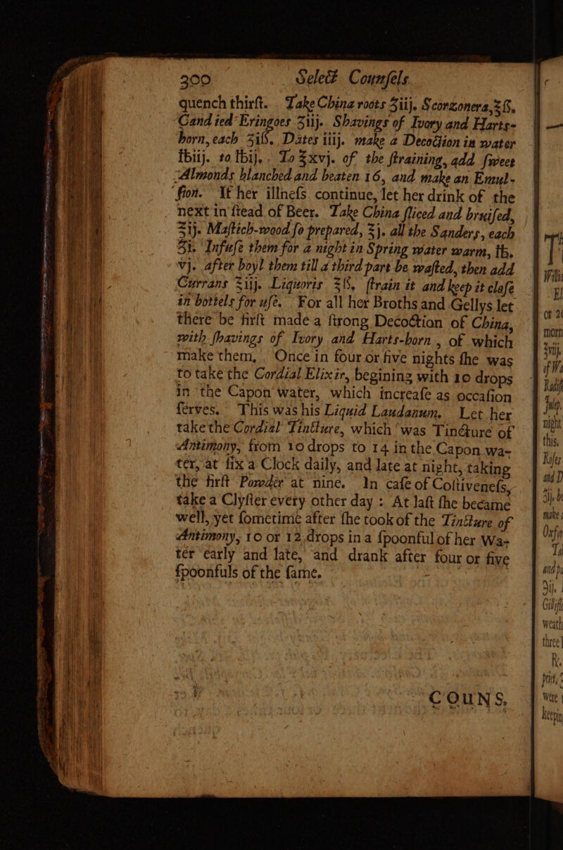 200 ódei£. Counfels quench thirft... Take China roots iij. § corzonera, 2 (S, Gand ied Eringoes 5j... Shavings of Ivory and Harts- horn, each 5i. Dates iij. make a Decoélion ia mater Ibij. to Ibi], . To $xvj. of tbe ftraining, add fweee “Almonds blanched and beaten 16, and make an Emul- fon. YE her illnefs. continue, let her drink of the . next in ftead of Beer. Take China fliced and bruifed, 31). Maftich-wood fo prepared, Xj. all the Sanders, each Sk. Infufe them for a night in Spring water warm, th, vj. after boyl them till a third part be wafted, then add Currans Sij. Liquoris 51, ftrain it and keep it clafe in bottels for uf. For all her Broths and Gellys let there be firft made a ftrong Decoétion of China, mith fhavings of Ivory and Harts-born , of which make them, Once in four or five nights fhe was to take the Cordial Elixir, begining with 10 drops in the Capon’ water, which increafe as occafion ferves. This was his Liquid Landanum. Let her take the Cordial Tintture, which ‘was Tin@ure of Antimony, from 10 drops to 14 in the Capon wa- ter, at fix a Clock daily, and late at nipht, taking the firft Powder at nine. In cafe of Coltivenefs, take a Clyfter every other day : At laft the became well, yet fometime after fhe took of the Tzntlare of antimony, YO or 12,drops in a fpoonfulof her Wa- ter ‘carly and late, and drank after four or five fpoonfuls of the fame. aie