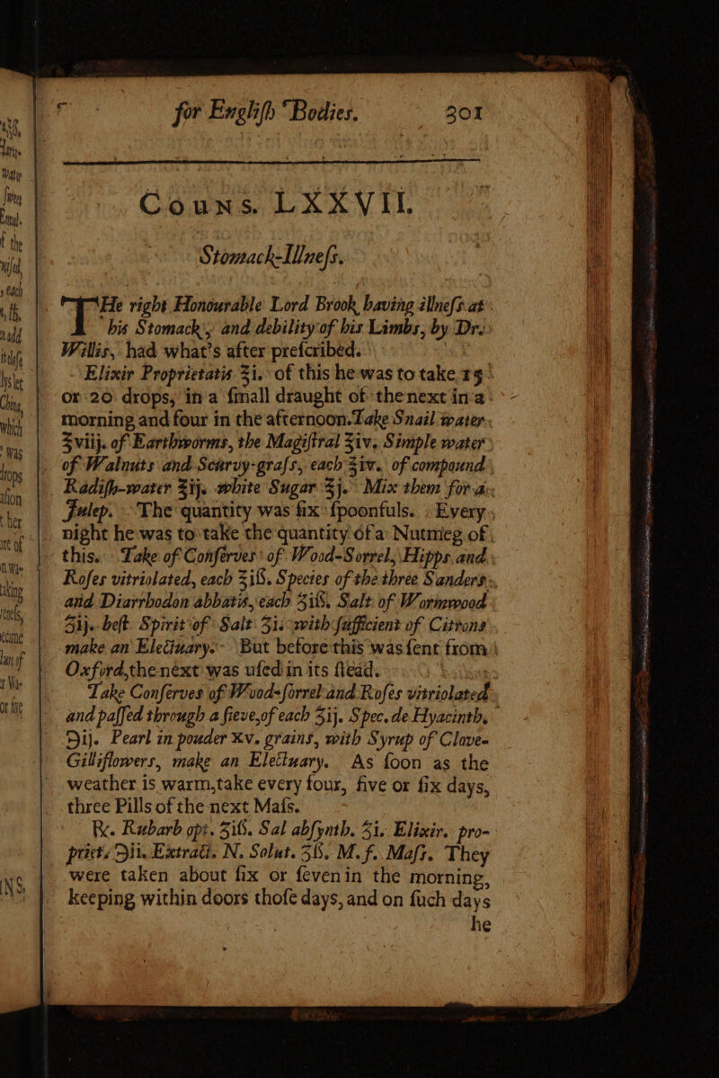 Stomach-Il/ne[s. T7 right Honourable Lord Brook baving illnefs at - his Stomach, and debility'of bis Limbs, by Dr. Willis, had what's after prefcribed. ‘ yee Elixir Proprietatis Zi. of this he was to take 15° or 20. drops, ina fmall draught of thenext ina morning and four in the afternoon. Take Snail water S viij. of Earthworms, tbe Magiftral Ziv, Simple water of Walnuts and Scarvy-grafs, each Ziv. of compound Radifh-water Zij. white Sugar Sj. Mix them for a. Fulep. The quantity was fix: fpoonfuls. . Every , _ night he was to take the quantity 6fa Nutmeg of, - this. Lake of Conferves: of Wood-S orrel, Hipps and Rofes vitriolated, each S15. Species of tbe three Sanders, and Diarrbodon abbatis, each Si, Salt of Wormwood 41}. belt. Spirit of Salt 31. with fafficient of Citrons make an Eleciuary.- But before this was {ent from | Oxford,the next was ufed in its ftead. Take Conferves of W'vod- forreland Rofes vitriolated and pa[[ed through a fieve,of each 51. S pec. de Hyacinth, Sij. Pearl in pouder Xv. grains, with Syrup of Clave- Gilliflowers, make an Eletimary. As íoon as the weather is warm,take every four, five or fix days, three Pills of the next Mats. Re. Rubarb opi. 516. Sal abfynth. 51. Elixir. pro- pit. Dit. Extrati, N. Solut. 55. M. f. Maf. They were taken about fix or fevenin the morning, keeping within doors thofe days, and on fuch days he