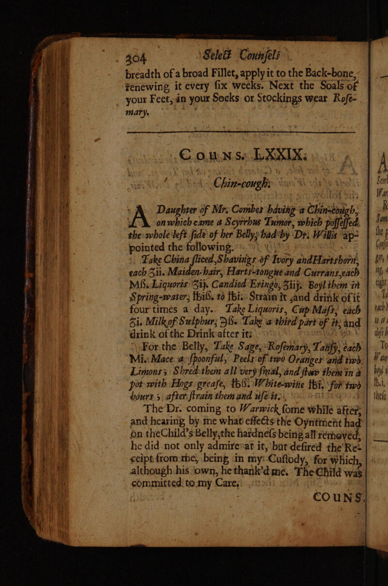 . 304 Sek Connjeli t : breadth of a broad Fillet, apply it to the Back-bone,. ‘fenewing it every fix weeks. Next the Soals of . your Feet; in your Socks or Stockings wear Rofe- mary. ah a : AX Daughter of Mr; Combes bdviig à Chinzibugb; LM. onwhich came a Scyrrbus Tumor, which po[feffed. tbe: whole left fide of ber Bellysbadby Dr. Wills 'ap- pointed the following. 15: Take China fliced Shavings of Ivory andHartsbori, each 51i. Maiden-bair, Harts-tongne and Currans,each Mi, Ligquoris 5i). Candied Evingo, 5iij. Boyl them in Spring-water; lbi, to fbi. Sram it sand drink of it four times a day. Take Liquoris, Cup Mafs, each Si. Milkof Sulphur; 36. Take a third part of it; and drink of the Drink after it; ^0 (945 SAR I. For the Belly, Take S ape, “Rofémary, Taiify, each Mi. Mace. a {poonful, Peels'of two Oranges and two, Limons y | Shredothem all very frual, and fla them in à pot with Hogs: greafe, thi. White-wine Ibi. ‘for to bours.5 after firain them and ufe it, d3pqo5 The Dr. coming to Warwick fome while aftér, and hearing, by me what effects the Oyntiment had on theChild's Belly,the hatdnefs being all retheved, | he did .not only admireat it, but defired £he'Rez ceipt from rhe; being in my: Cuftody, for which although, his ‘own, he thank’dme. Fhe Child wá | committed! to my Care.) «© JA CE |