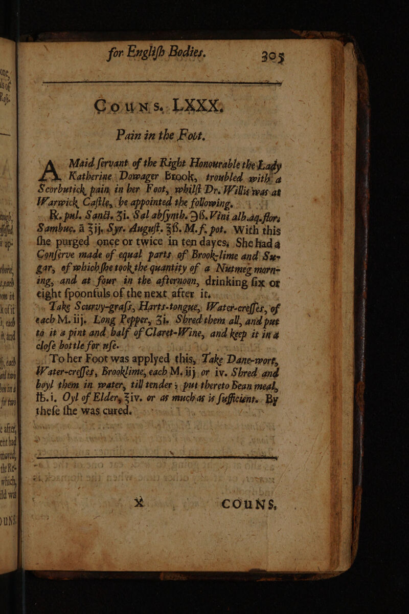 Gown s.. LEXX, Pain in the F obf, Maid fervant. of the Right Honourable the Lady oA Katherine, Dowager Brook, troubled wii a Scorbutick, pain, in ber Foot, whilft Dr. Willis was-at Warwick, Caftle, be appointed the following, i: Ee pal. Sand, 5i. Sal abfynth. 6. Vini alh.ag.flors Sambuc, à 3i Syr- Augult. 38..M. f. pot. With this the. purged .once or twice in ten dayes; Shehada Conferve made of equal parts. of Brook-lime and'Su- gar, of which fhe rook the quantity of a Nutmeg morn- ing, and at four án the afternoon, drinking fix or eight fpoonfuls of the next, after it... *« Take Scuruy-grafs; Harts-tongue, Water-creffer, of each M. iij. Long Pepper, Sie Shred them all, and pue to it 4 pint and. balf of Claret-Wine, and keep it ina clofe bottle for ufe. | RUP ,| To her Foot was applyed this, Take Dane-wort, W ater-creffes , Brooklime, each M. 3j or. iv. Shred: and boy] them in water, till tender 5. put tbereto Bean meal, Ib.i, Oyl of Eldeny Ziv. or as muchas is Sufficient. By thefe the was cured. [^n lie eri AB DOSE co E ise FIRE uet! Gyn ai asi Fee i ase e iru Ny Pn Sa cott Gri DRE UR o sel m Ys ea aa or Ss SERE diee f