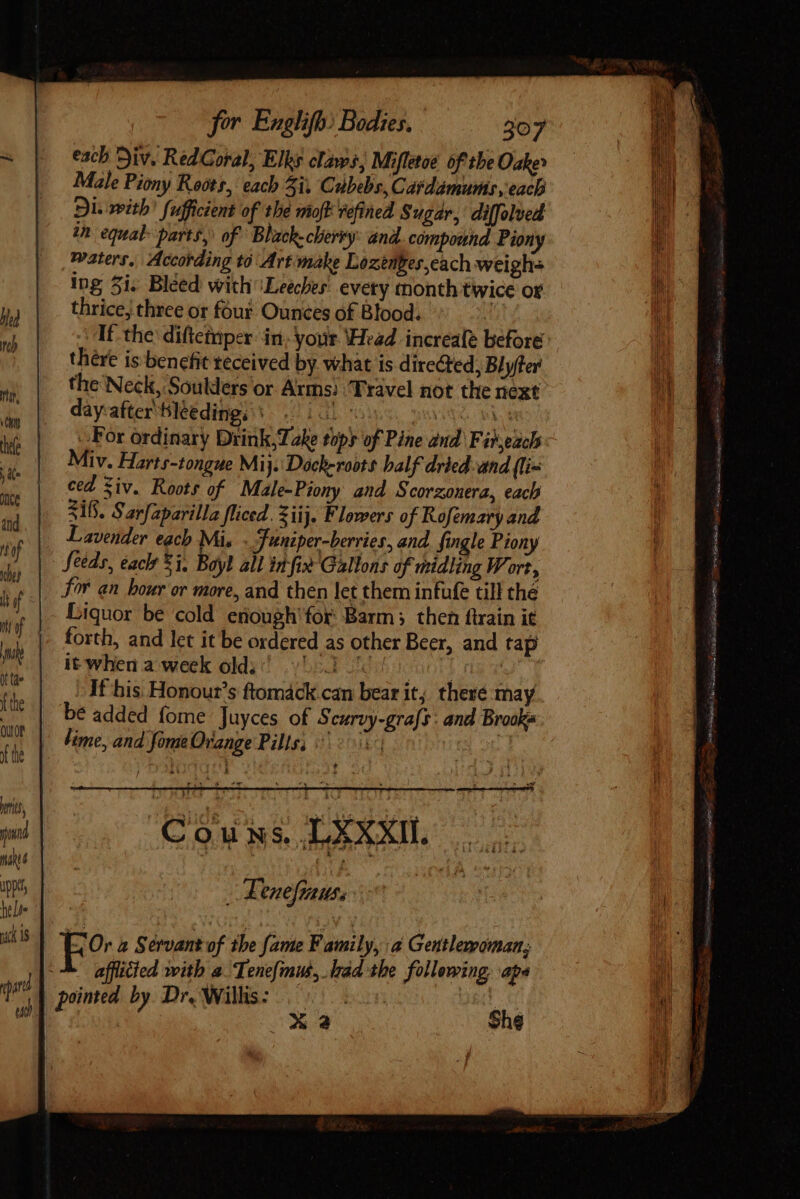 mac qua for Englifb: Bodies. 307 each Div. Red Coral, Elks claws, Mifletoe of the Oak» Male Piony Roots, each 4i; Cubebs, Catdamums, each Di. with’ fufficient of the moft vefined Sugar, diffolved in equal parts, of Bhack-cherty: and compound Piony waters, According tó Art make Lozenges,cach weighs ing 5i. Bléed with \Leeches' every month twice oF thrice, three or four Ounces of Blood. iti If the difteinper: in; your ‘Head increafe before there is benefit teceived by. what is directed, Blyfter the Neck, Soulders or Arms) ‘Travel not the next dayafter'Bléedingi s. 101 s pov. 2 For ordinary Drink; ke tops of Pine dud. Fir each Miv. Harts-tongue Mij. Dóch-roots balf dried. and (lix ced Ziv. Roots of Male-Piony and Scorzonera, each 318. Sarfaparilla fliced. Ziij. F lowers of Rofemary and Lavender each Mis _ Juniper-berries, and. fingle Piony Seeds, éaclt 5i, Boyl all in fi» Gallons of midling Wort, for an hour or more, and then let them infufe till thé forth, and let it be ordered as other Beer, and tap it when a week olli! 553 ooo niv If his Honour's ftomáck can bear it; there may be added fome Juyces of Scurvy-grafs: and Brooks lime, and fome Orange Pills; 21s a. 1 Se “ ee ‘gy : * y A - t ‘Or a Servant of the fame Family, a Gentlemoman; afflicted with a Tene{mus, trad the following apa ined by Dr. Willis: |... | ¢ | C Me She