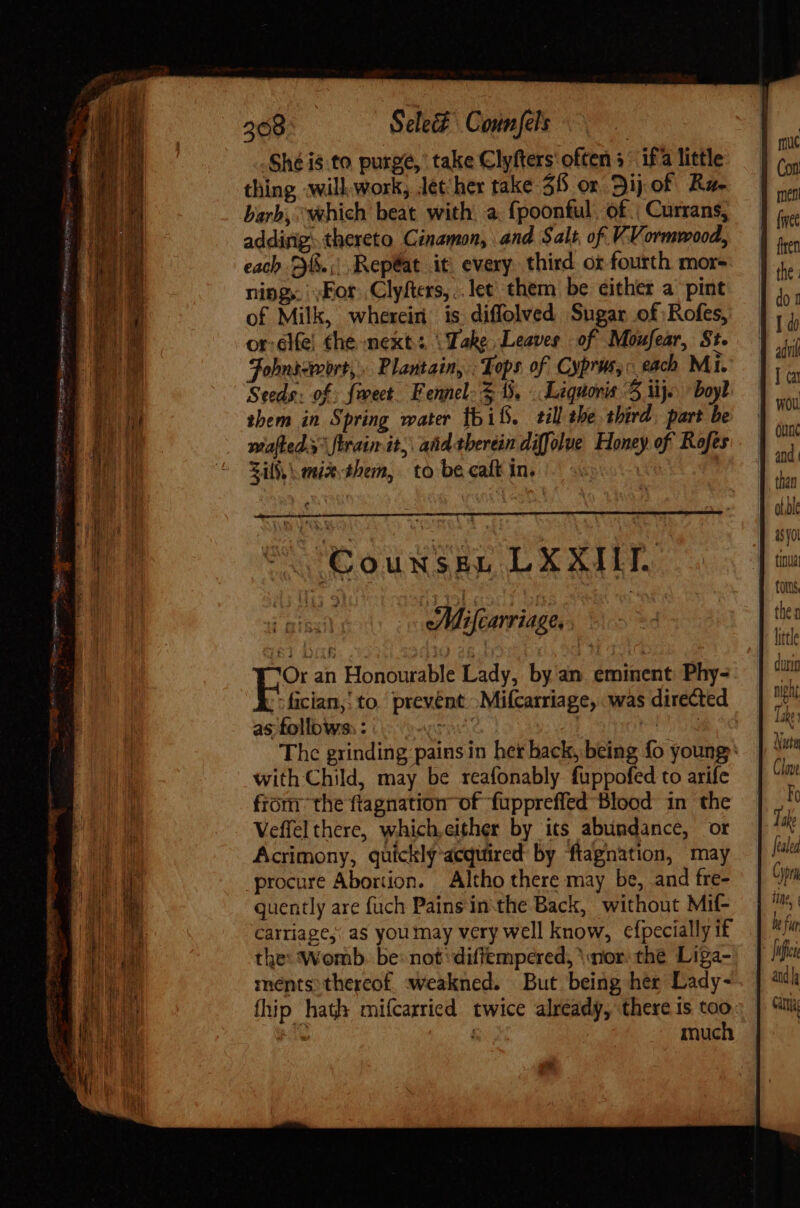 Shé is.to purge, take Clyfters often s^ ifa little thing will. Work, léther take $8 or Sij of. Ra- barb, “which beat with. a. fpoonful. of. | Currans, adding; thereto Cinamon, and Salt, of. VVormwood, each 26.,;,.RepÉat it every. third ot fourth mor- ning. For Clyfters,.. let. them be either a pint of Milk, wherein is diffolved Sugar of Rofes, or-elfe! the next: ‘Take, Leaves of Moufear, St. Fohnicmort, Plantain, Tops of Cyprus, each Mi. Seeds. of. fiet. Fennel. &gt;, Liquonis 3 ij. ^ boyl them in Spring water bif. till the third part be mafled.3 fErain it, aidtberein diffolue Honey of Rofes Sil,\ miathem, to becalt in. |. Counszen LXXILT. uA Mifcarriage, ; Or an Honourable Lady, by an eminent Phy- fician,' to prevent .Mifcarriage, was directed as follows: : TOU | aris The grinding pains in her back, being fo young: with Child, may be reafonably. fuppofed to arife from the ftagnation of fuppreffed Blood in the Veffel there, which,either by its abundance, or Acrimony, quickly acquired by ftapnation, may procure Abortion. Altho there may be, and fre- quently are fuch Pains in the Back, without Mif- carriage: as you may very well know, cfpecially if the: Womb. be: not :diffempered, mor. the Liga- ments thereof, weakned. But being her Lady- fhip hath mifcarried twice already, there is too ~ much 